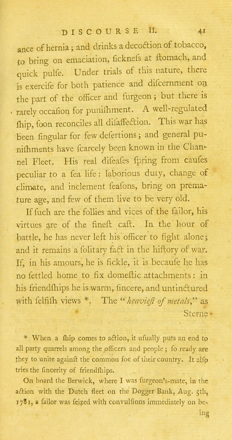 ance of hernia; and drinks a deco&ion of tobacco, to bring on emaciation, ficknefs at ftomach, and quick pulfe. Under trials of this nature, there is exercife for both patience and difcernment on the part of the officer and furgeon; but there is . rarely occafion for punimment. A well-regulated fhip, foon reconciles all difaffeaion. This war has been fingular for few defertions j and general pu- nifhments have fcarcely been known in the Chan- nel Fleet, His real difeafes fpring from caufes peculiar to a fea life: laborious duty, change of climate, and inclement feafons, bring on prema- ture age, and few of them live to be very old. If fuch are the follies and vices of the failor, his virtues are of the fineft caft. In the hour of battle, he has never left his officer to fight alone; and it remains a folitary faft in the hiftory of war. If, in his amours, he is fickle, it is becaufe he has no fettled home to fix domeftic attachments: in his friendfhips he is warm, fincere, and untindtured with felfifh views *. The  heavieft of metals as Sterne • * When a fliip comes to action, it ufually puts an end to all party quarrels among the officers and people ; fo ready are they to unite againft the common foe of their country. It alfp tries the fincerity of friendfhips. On board the Berwick, where I was fnrgeon's-mate, in the attion with the Dutch fleet on the Dogger Bank, Aug. 5th, 1781, a failor was fei^ed with convulfions immediately on be- ing