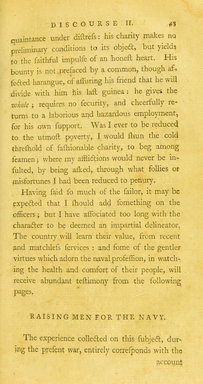 quaintance under diftrefs: his charity makes no preliminary conditions to its object, but yields to the faithftd impulfe of an honeft heart. His bounty is not .prefaced by a common, though af-, fefted harangue, of alluring his friend that he will divide with him his laft guinea ; he gives the whole ; requires no fecurity, and cheerfully re- turns to a laborious and hazardous employment, for his own mpport. Was I ever to be reduce4 to the utmoft poverty, I would fhun the cold thremold of falhionable charity, to beg among feamen; where my afflictions would never be in- fulted, by being aflced, through what follies or misfortunes I had been reduced to penury. Having faid fo much of the failor, it may be expected that I mould add fomething on the officers; but I have affociated too long with the character to be deemed an impartial delineator. The country will learn their value, from recent and matchlefs fervices : and fome of the gentler virtues which adorn the naval profeffion, in watch- ing the health and comfort of their people, will receive abundant teflimony from the following pages. RAISING MEN FOR THE NAVY. The experience collected on this mbject, dur- ing the prefent war, entirely correfponds with the account