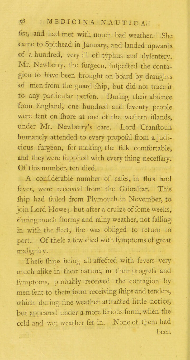 lea, and had met with much bad weather. She came to Spithead in January, and landed upwards of a hundred, very ill of typhus and dyfentery. Mr. Newberry, the furgeon, fufpecled the conta- gion to have been brought on board by draughts of men from the guard-fhip, but did not trace it to any particular perfon. During their abfence from England, one hundred and feventy people were fent on Ihore at one of the weftern iflands, under Mr. Newberry's care. Lord Cranftoun humanely attended to every propofal from a judi- cious furgeon, for making the fick comfortable, and they were fupplied with everything neceflary. Of this number, ten died. A confiderable number of cafes, in flux and fever, were received from the Gibraltar. This fhip had failed from Plymouth in November, to join Lord Howe; but after a cruize of fome weeks, during much ftormy and rainy weather, not falling in with the fleet, fhe was obliged to return to port. Of thefe a few died with fymptoms of great malignity. Thefe Ihips being all affected, with fevers very much alike in their nature, in their progrefs and fymptoms, probably received the contagion by men fent to them from receiving mips and tenders, which during fine weather attracted little notice, but appeared under a more ferious form, when the cold and wet weather fet in. None of them had been