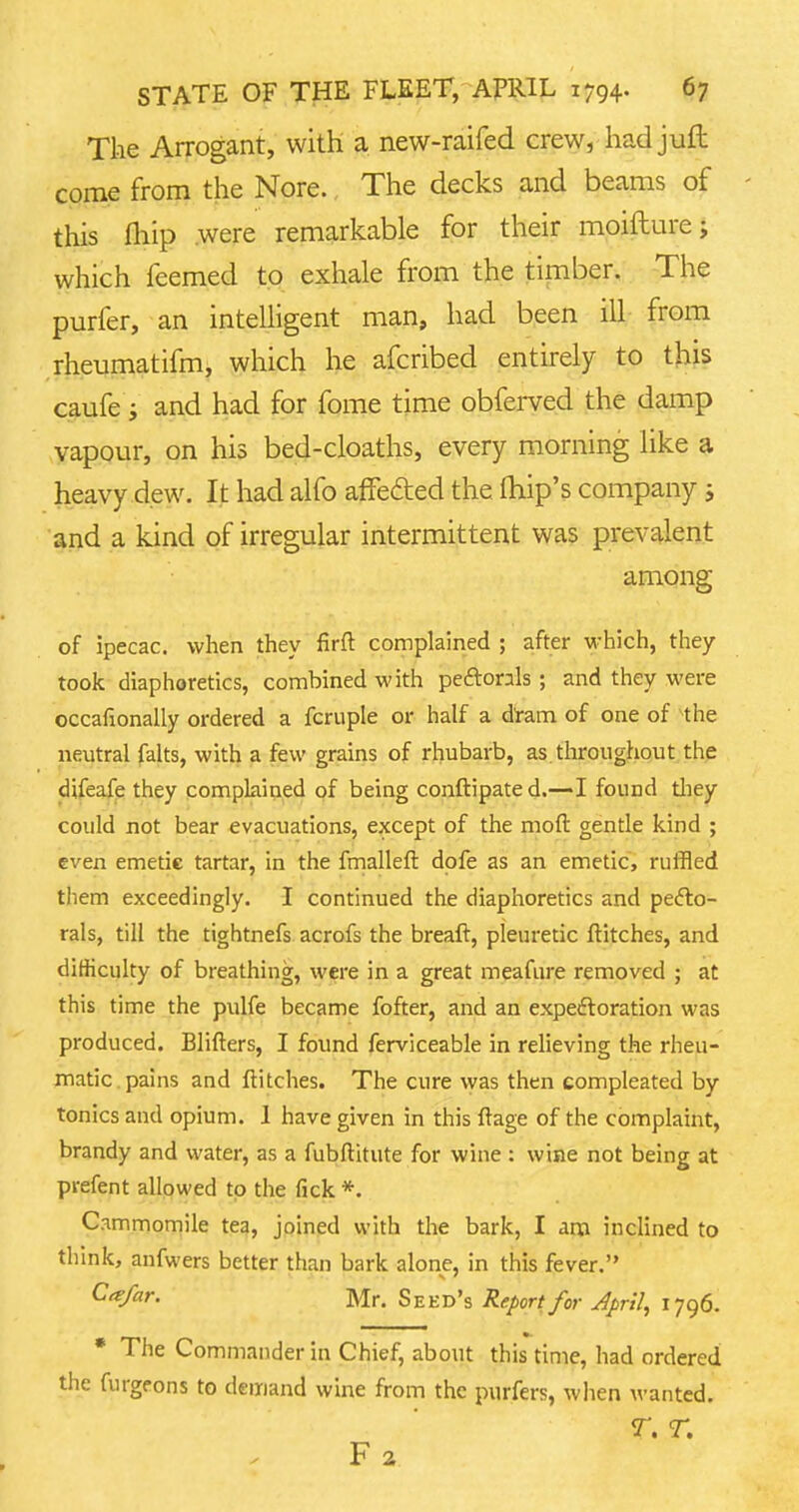 The Arrogant, with a new-raifed crew, hadjuft come from the Nore. The decks and beams of this fhip were remarkable for their moifture; which feemed to exhale from the timber. The purfer, an intelligent man, had been ill from rheumatifm, which he afcribed entirely to this caufe; and had for fome time obferved the damp vapour, on his bed-cloaths, every morning like a heavy dew. It had alfo affe&ed the Ihip's company ; and a kind of irregular intermittent was prevalent among of ipecac, when they firft complained ; after which, they took diaphoretics, combined with pe&ornls; and they were occafionally ordered a fcruple or half a dram of one of the neutral falts, with a few grains of rhubarb, as throughout the difeafe they complained of being conftipate d.—I found they could not bear evacuations, except of the mod gentle kind ; even emetic tartar, in the fmalleft dofe as an emetic, ruffled them exceedingly. I continued the diaphoretics and pecto- rals, till the tightnefs acrofs the breaft, pleuretic ftitches, and difficulty of breathing, were in a great meafure removed ; at this time the pulfe became fofter, and an expectoration was produced. Blifters, I found ferviceable in relieving the rheu- matic pains and ftitches. The cure was then compleated by tonics and opium. 1 have given in this ftage of the complaint, brandy and water, as a fubftitute for wine : wine not being at prefent allowed to the fick *. Cammomile tea, joined with the bark, I am inclined to think, anfwers better than bark alone, in this fever. Ceefar- Mr. Seed's Report for April, 1796. * The Commander in Chief, about this time, had ordered the furgeons to demand wine from the purfers, when wanted. r. T.