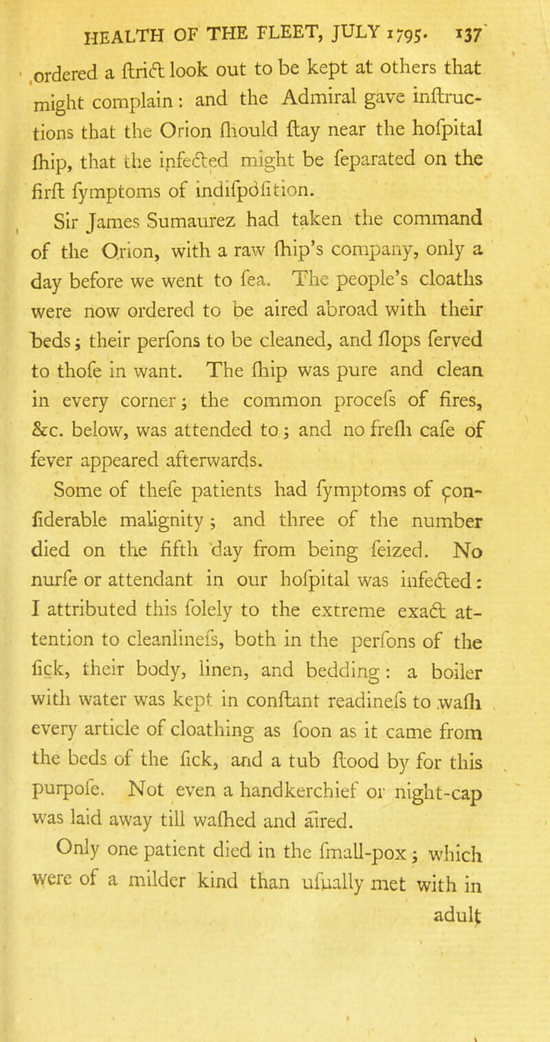 .ordered a ftrift look out to be kept at others that might complain: and the Admiral gave inftruc- tions that the Orion mould flay near the hofpital (hip, that the infected might be feparated on the firfh fymptoms of indifpdlition. Sir James Sumaurez had taken the command of the Orion, with a raw (hip's company, only a day before we went to fea. The people's cloaths were now ordered to be aired abroad with their beds; their perfons to be cleaned, and flops feryed to thofe in want. The fhip was pure and clean in every corner; the common procefs of fires, &c. below, was attended to; and no frefh cafe of fever appeared afterwards. Some of thefe patients had fymptoms of con- fiderable malignity; and three of the number died on the fifth day from being feized. No nurfe or attendant in our hofpital was infected: I attributed this folely to the extreme exact at- tention to cleanlinefs, both in the perfons of the lick, their body, linen, and bedding: a boiler with water was kept in conftant readinefs to walli every article of cloathing as foon as it came from the beds of the fick, and a tub flood by for this purpofe. Not even a handkerchief or night-cap was laid away till warned and aired. Only one patient died in the fmall-pox; which were of a milder kind than ufually met with in adult