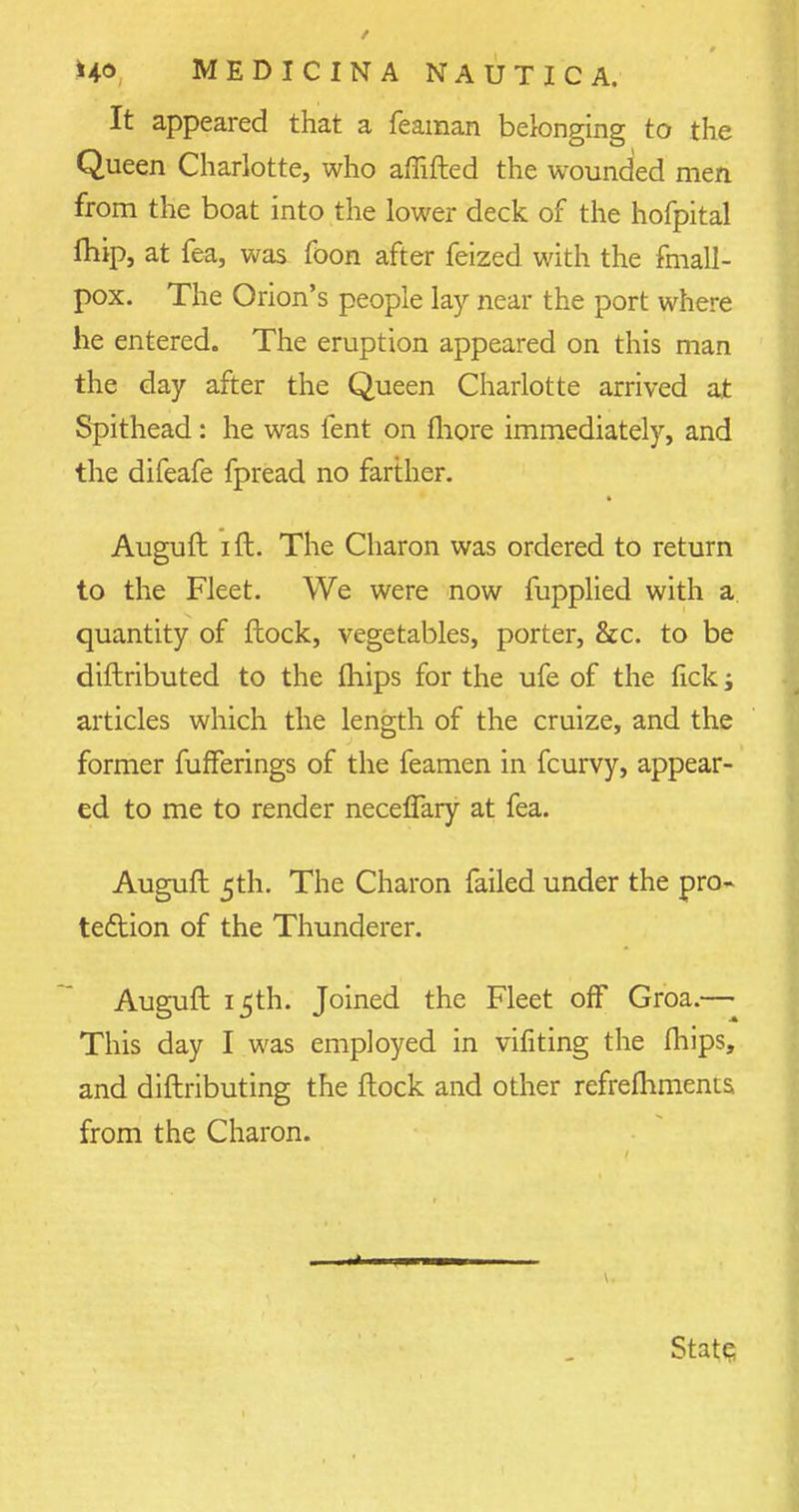 It appeared that a feaman belonging to the Queen Charlotte, who affifted the wounded men from the boat into the lower deck of the hofpital fhip, at fea, was foon after feized with the finall- pox. The Orion's people lay near the port where he entered. The eruption appeared on this man the day after the Queen Charlotte arrived at Spithead: he was lent on more immediately, and the difeafe fpread no farther. Auguft i ft. The Charon was ordered to return to the Fleet. We were now fupplied with a quantity of ftock, vegetables, porter, 8cc. to be diftributed to the fhips for the ufe of the fick; articles which the length of the cruize, and the former fufFerings of the feamen in fcurvy, appear- ed to me to render neceflary at fea. Auguft 5th. The Charon failed under the pro- tection of the Thunderer. Auguft 15th. Joined the Fleet off Groa.— This day I was employed in vifiting the fhips, and diftributing the ftock and other refrefhments from the Charon. 1 1 11 State;