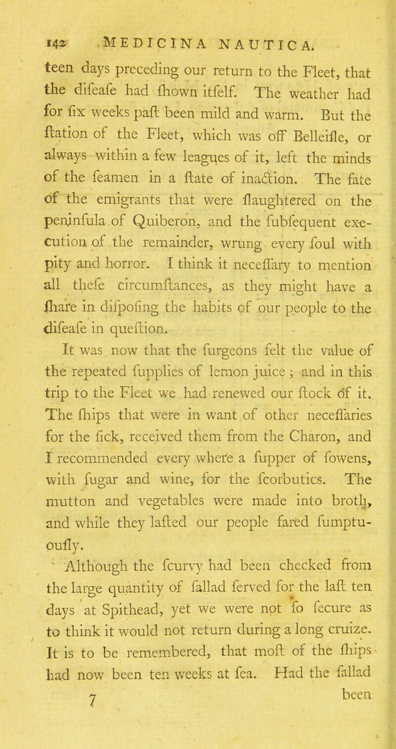 teen days preceding our return to the Fleet, that the difeafe had lhown itfelf. The weather had for fix weeks paft been mild and warm. But the ftation of the Fleet, which was off Belleifle, or always within a few leagues of it, left the minds of the feamen in a ftate of ina&ion. The fate of the emigrants that were flaughtered on the peninfula of Quiberon, and the fubfequent exe- cution of the remainder, wrung every foul with pity and horror. I think it neceffary to mention all thefe circumftances, as they might have a fliare in difpofing the habits of our people to the difeafe in queftion. It was now that the furgeons felt the value of the repeated fupplies of lemon juice ; -and in this trip to the Fleet we had renewed our flock of it. The (hips that were in want of other necelfaries for the tick, received them from the Charon, and I recommended every where a fupper of fowens, with fugar and wine, for the fcorbutics. The mutton and vegetables were made into broth, and while they lafled our people fared fumptu- oufly. Although the fcurvy had been checked from the large quantity of fallad ferved for the lafl ten days at Spithead, yet we were not fo fecure as to think it would not return during a long cruize. It is to be remembered, that moft of the fliips- had now been ten weeks at fea. Had the fallad 7 been