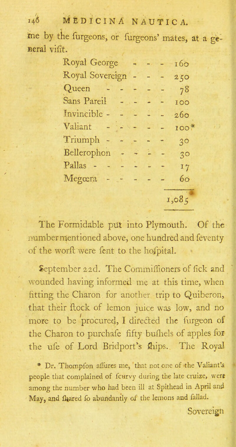 me by the furgeons, or furgeons' mates, at a ge- neral vifit. Royal George - - - 160 Royal Sovereign - - - 250 Queen y 8 Sans Pareil - - - 100 Invincible - 260 Valiant - - - - - 100* Triumph ----- 30 Bellerophon - - - - 30 Pallas - -- -- - 1 j Megcera ----- 60 1,085* The Formidable put into Plymouth. Of the number mentioned above, one hundred and feventy of the worft were fent to the ho/pital. September 22d. The Commimoners of fick and wounded having informed me at this time, when fitting the Charon for another trip to Quiberon, that their flock of lemon juice was low, and no more to be procured, I directed the furgeon of the Charon to purchafe fifty bufhels of apples for the ufe of Lord Bridport*s dips. The Royal * Dr. Thompfon allures me, that not one of the Valiant's people that complained of fcurvy during the late cruize, were among the number who had been ill at Spithead in April and May, and fliared fo abundantly of the lemons and fallad. Sovereign