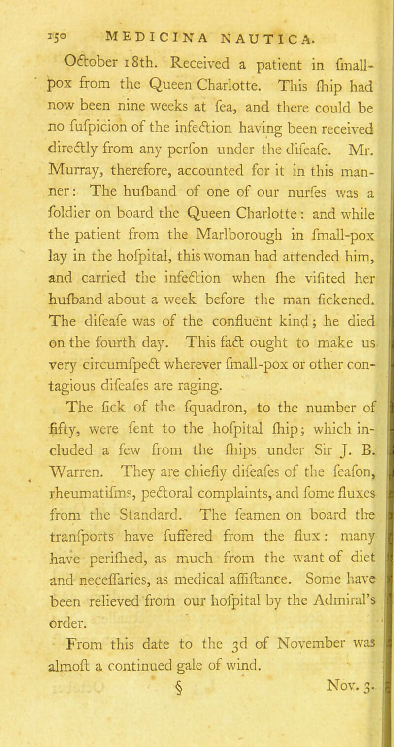 October 18th. Received a patient in fmall- pox from the Queen Charlotte. This fhip had now been nine weeks at Tea, and there could be no fufpicion of the infection having been received directly from any perfon under the difeafe. Mr. Murray, therefore, accounted for it in this man- ner: The hufband of one of our nurfes was a foldier on board the Queen Charlotte : and while the patient from the Marlborough in fmall-pox lay in the hofpital, this woman had attended him, and carried the infection when me vifited her hufband about a week before the man fickened. The difeafe was of the confluent kind; he died on the fourth day. This fact ought to make us- very circumfpect wherever fmall-pox or other con- tagious difeafes are raging. The fick of the fquadron, to the number of fifty, were fent to the hofpital fhip; which in- cluded a few from the fliips under Sir J. B.. Warren. They are chiefly difeafes of the feafon, rheumatifms, pectoral complaints, and fome fluxes from the Standard. The feamen on board tire tranfports have fuffered from the flux: many have perifhed, as much from the want of diet and neceffaries, as medical afTiftance. Some have been relieved from our hofpital by the Admiral's order. From this date to the 3d of November was almoft a continued gale of wind. § Nov. 3.