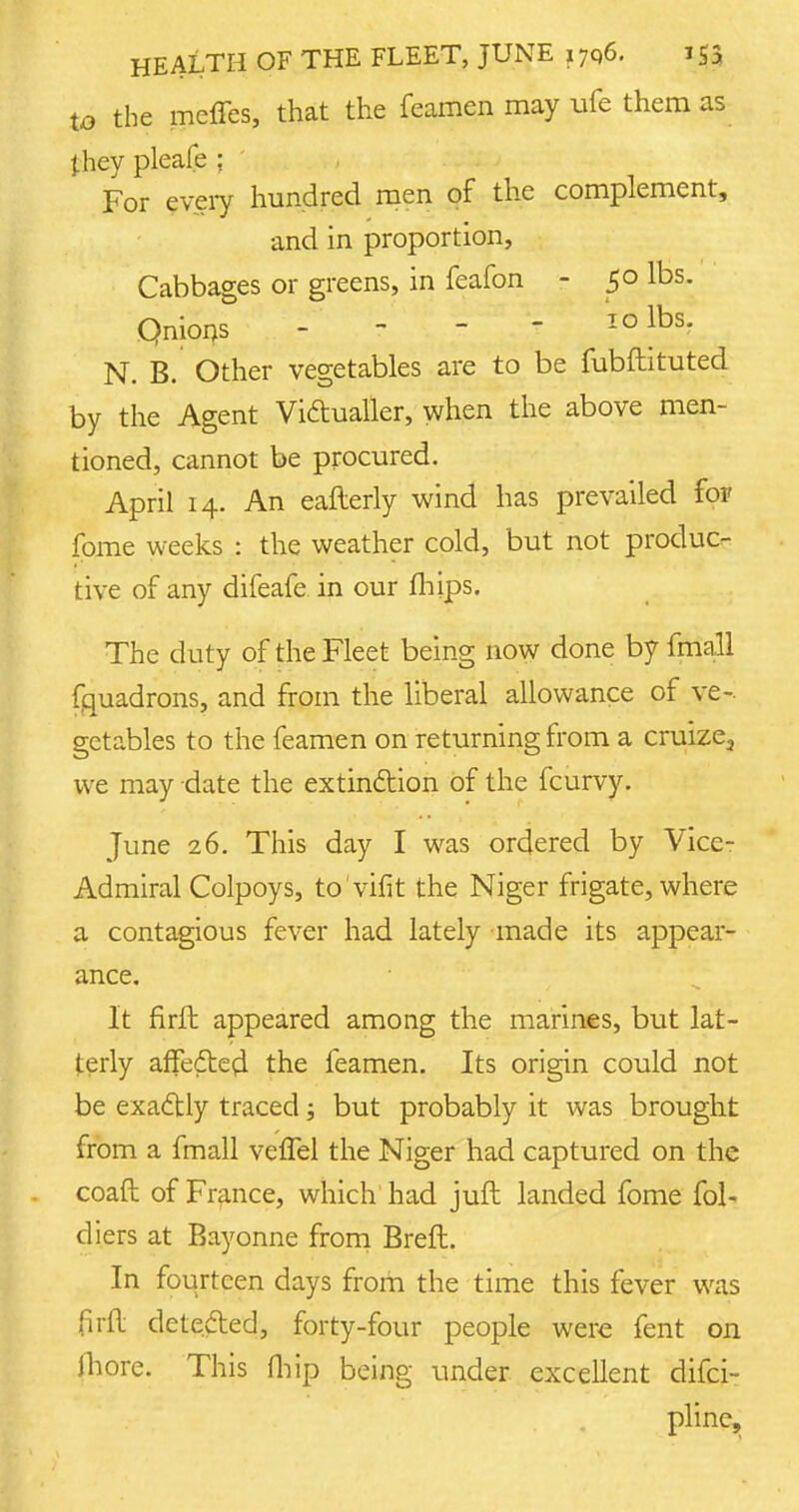 to the mcffes, that the feamen may ufe them as they pleafe ; For every hundred men of the complement, and in proportion, Cabbages or greens, in feafon - 50 lbs. Qnions - - - ? 'IQlbs- N. B. Other vegetables are to be fubftituted by the Agent Victualler, when the above men- tioned, cannot be procured. April 14. An eafterly wind has prevailed for fome weeks : the weather cold, but not produc- tive of any difeafe in our (hips. The duty of the Fleet being now done by fmall fquadrons, and from the liberal allowance of ve- getables to the feamen on returning from a cruize2 we may date the extinction of the fcurvy. June 26. This day I was ordered by Vice- Ad miral Colpoys, to'vifit the Niger frigate, where a contagious fever had lately made its appear- ance. It firft appeared among the marines, but lat- terly affedtecl the feamen. Its origin could not be exactly traced; but probably it was brought from a fmall vefTel the Niger had captured on the coaft of France, which had juft landed fome fol- diers at Bayonne from Breft. In fourteen days from the time this fever was fird detected, forty-four people were fent on (bore. This fhip being under excellent difci- plinc.