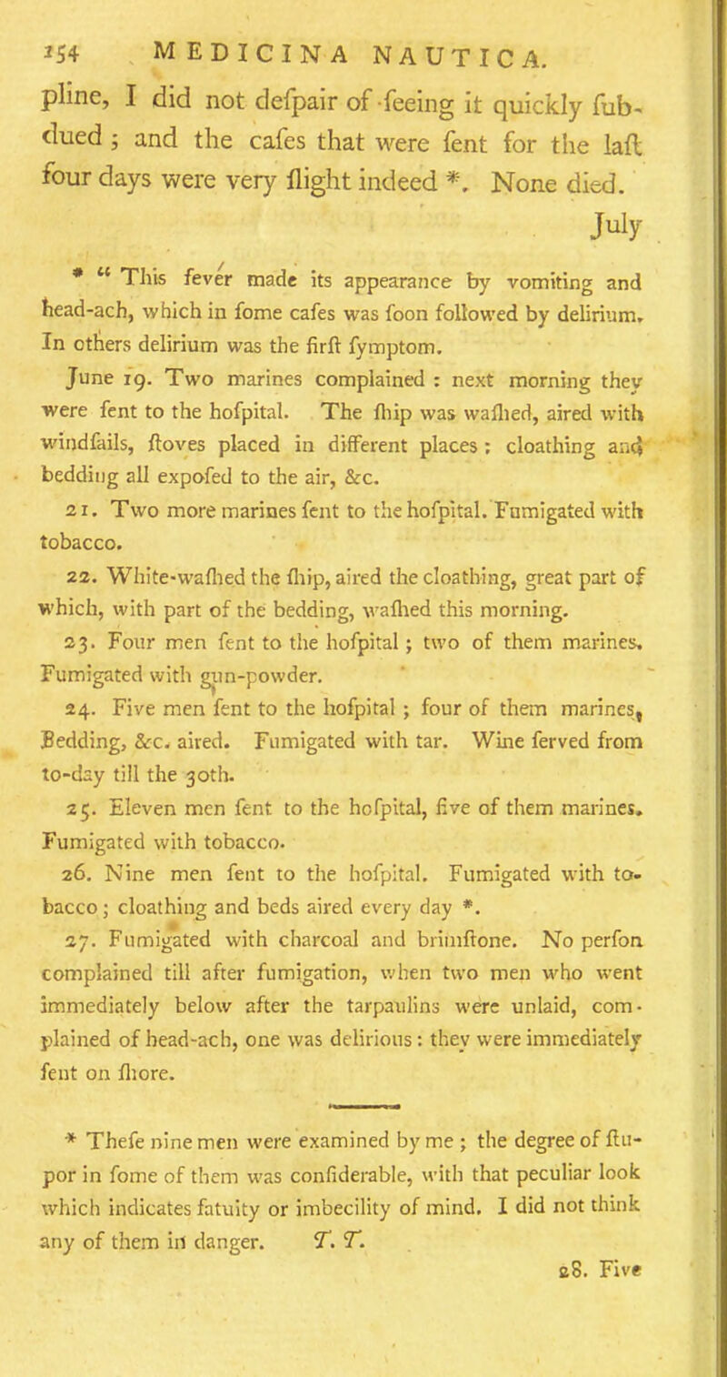 pline, I did not defpair of feeing it quickly fub- dued ; and the cafes that were fent for the lafl four days were very flight indeed *. None died. July *  This fever made its appearance by vomiting and head-ach, which in fome cafes was foon followed by delirium. In others delirium was the firft fymptom. June 19. Two marines complained : next morning they were fent to the hofpital. The {hip was warned, aired with windfalls, ftoves placed in different places : cloathing and bedding all expofed to the air, &c. 21. Two more marines fent to the hofpital. Fumigated with tobacco. 22. White-walhed the fhip, aired the cloathing, great part of which, with part of the bedding, warned this morning. 23. Four men fent to the hofpital; two of them marines. Fumigated with gun-powder. 24. Five men fent to the hofpital ; four of them marines, Bedding, &c. aired. Fumigated with tar. Wine ferved from to-day till the 30th. 25. Eleven men fent to the hofpital, five of them marines. Fumigated with tobacco. 26. Nine men fent to the hofpital. Fumigated with to- bacco ; cloathing and beds aired every day *. 27. Fumigated with charcoal and briinftone. No perfon complained till after fumigation, when two men who went immediately below after the tarpaulins were unlaid, com- plained of head-ach, one was delirious : they were immediately fent on fliore. * Thefe nine men were examined by me ; the degree of ftn- por in fome of them was confiderable, with that peculiar look which indicates fatuity or imbecility of mind. I did not think any of them iri danger. T. T. e8. Five