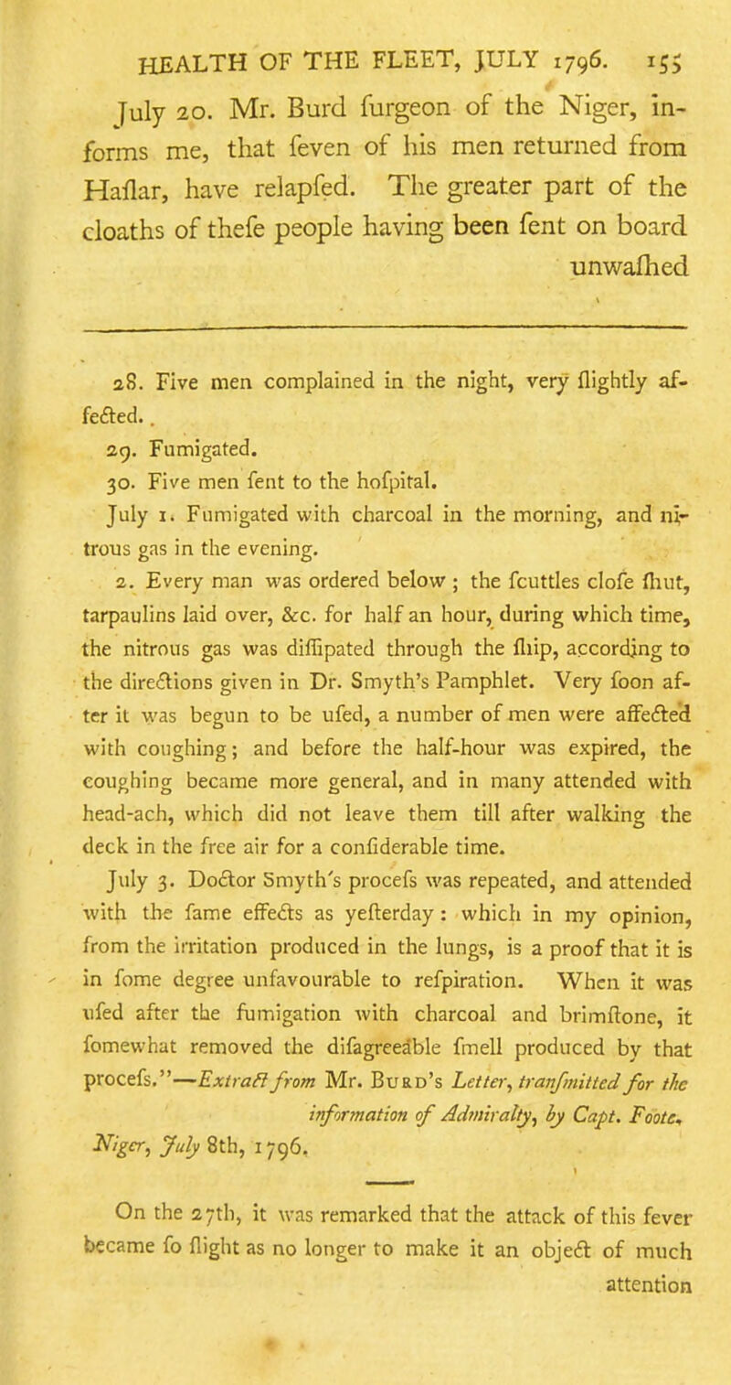 July 20. Mr. Burd furgeon of the Niger, in- forms me, that feven of his men returned from Hailar, have relapfed. The greater part of the cloaths of thefe people having been fent on board unwarned 28. Five men complained in the night, very {lightly af- fected. . 29. Fumigated. 30. Five men fent to the hofpital. July 1. Fumigated with charcoal in the morning, and ni- trous gas in the evening. 2. Every man was ordered below ; the fcuttles clofe fiiut, tarpaulins laid over, &c. for half an hour, during which time, the nitrous gas was diflipated through the fliip, according to the directions given in Dr. Smyth's Pamphlet. Very foon af- ter il was begun to be ufed, a number of men were affected with coughing; and before the half-hour was expired, the coughing became more general, and in many attended with head-ach, which did not leave them till after walking the deck in the free air for a confiderable time. July 3. Doctor Smyth's procefs was repeated, and attended with the fame effects as yeflerday : which in my opinion, from the irritation produced in the lungs, is a proof that it is in fome degree unfavourable to refpiration. When it was ufed after the fumigation with charcoal and brimftone, it fomewhat removed the difagreeable fmell produced by that procefs.—Extracl from Mr. Burd's Letter, tranfmitted for the information of Admiralty, by Capt. Foote, Niger, July 8th, 1796. On the 27th, it was remarked that the attack of this fever became fo flight as no longer to make it an object of much attention