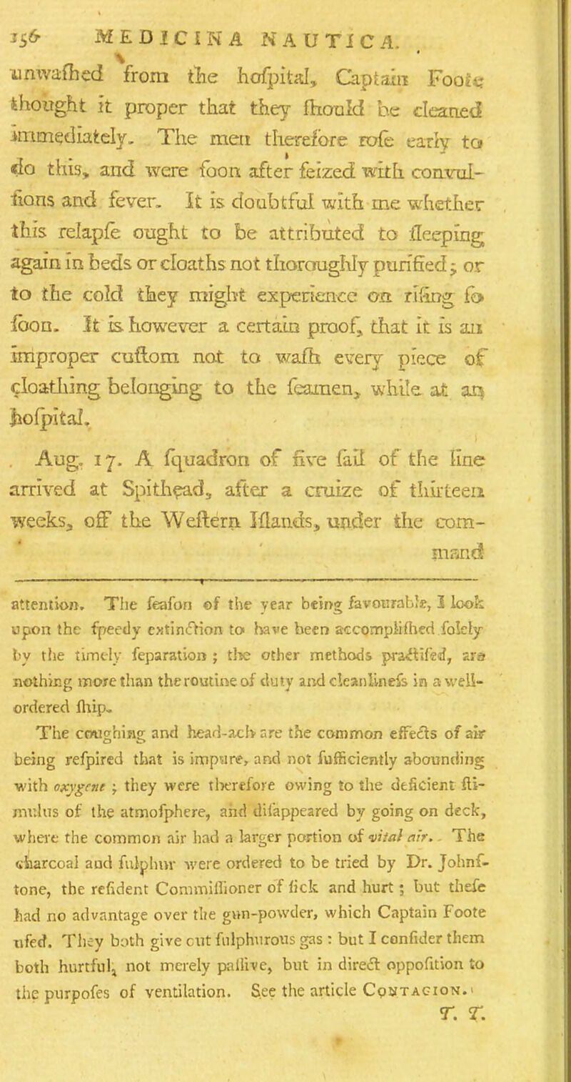 umvafhed from the hofpital, Captain Fooie thought it proper that they mould bp cleaned immediately. The meri therefore rofc early to do this, and were foon after feized with comrui- fions and fever. It is doubtful with me whether this relapfe ought to be attributed to fleeping again in beds or cloaths not thoroughly purified -y or to the cold they might experience on rt'ing fb> loon. It is however a certain proof, that it is an Improper cuflom not to warn every piece of cloathing belonging to the fearaen, while at aq •hofpital. Aug. 17- A fquadron of five {ait of the line arrived at Spithead, after a cruize of thirteen weeks, off the Weftern. Mands, under the com- mand attention. The feafon ©f the year being favourable, I look upon the fpeedy ejitinftion to have been accomplished folely by the timely feparation ; the other methods pra&ifed, ara nothing more than the routine of duty and cleanlinefs in a well- ordered fhip- The coughing and head-acb are the common effects of air being refpired that is impure, and not fufficiently abounding ■with oxygene ; they were therefore owing to the deficient fli- mulus of the atmofphere, and difappeared by going on deck, where the common air had a larger portion of vital air,. The charcoal and fulplmv were ordered to be tried by Dr. Johnf- tone, the refident Commiilioner of fick and hurt; but thefe had no advantage over the gun-powder, which Captain Foote ufed. They byth give cut fulphurous gas : but I confider them both hurtful^ not merely pailive, but in direct oppofuion to thepurpofes of ventilation. See the article Contagion.' t. sr.