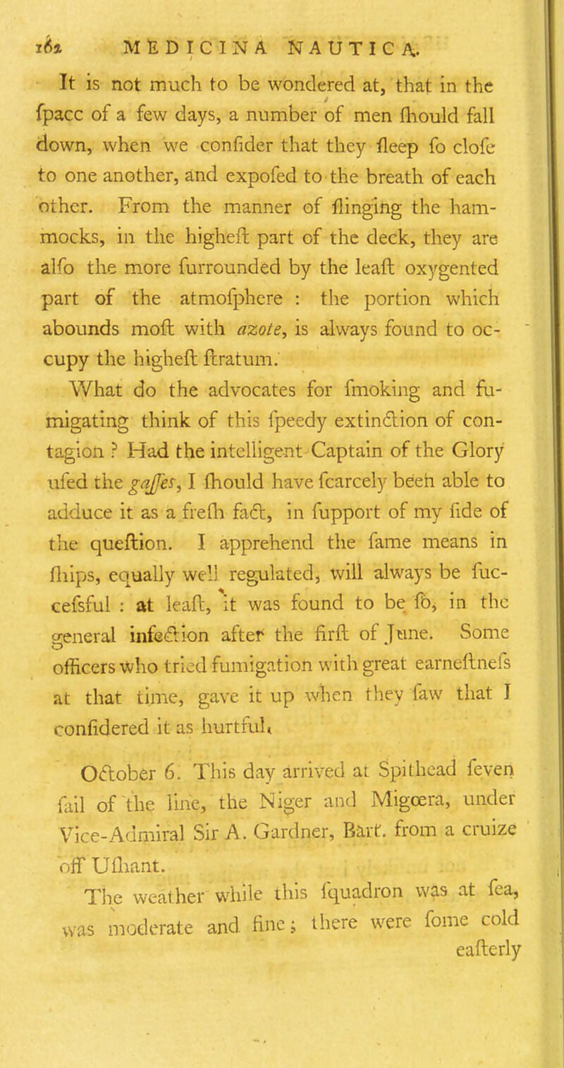 It is not much to be wondered at, that in the fpacc of a few days, a number of men fhould fall down, when we confider that they fleep fo clofe to one another, and expofed to the breath of each other. From the manner of flinging the ham- mocks, in the higher! part of the deck, they are alfo the more furrounded by the leaft oxygented part of the atmolphere : the portion which abounds moft with azote, is always found to oc- cupy the higheft ftratum. What do the advocates for fmoking and fu- migating think of this fpeedy extinction of con- tagion ? Had the intelligent Captain of the Glory ufed the gaffes, I mould have fcarcely beeh able to adduce it as a frelh fact, in fupport of my fide of the queftion. I apprehend the fame means in mips, equally well regulated, will always be fuc- cefsful : at lead, \t was found to be fb, in the general infection after the firft of June. Some officers who tried fumigation with great earneftnefs at that time, gave it up when they faw that J confidered it as hurtful* October 6. This day arrived at Spithcad feven fail of the line, the Niger and Migcera, under Vice-Admiral Sir A. Gardner, Bait, from a cruize off Ufliant. The weather while this fquadron was at fea, was moderate and fine; there were fome cold eafterly