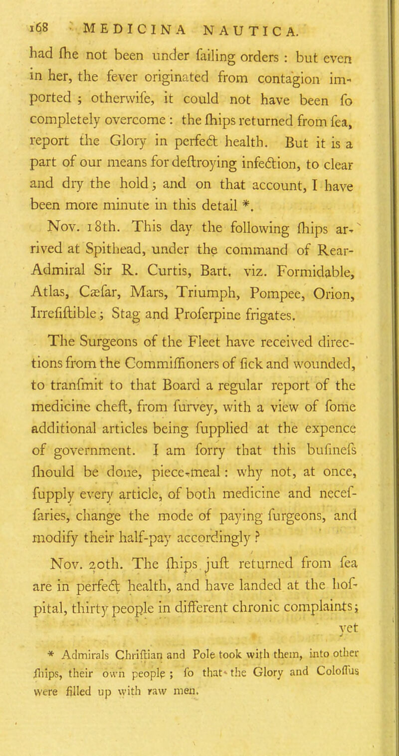 had fhe not been under failing orders : but even in her, the fever originated from contagion im- ported ; otherwife, it could not have been fo completely overcome: the mips returned from fea, report the Glory in perfect health. But it is a part of our means for deftroying infection, to clear and dry the hold; and on that account, I have been more minute in this detail *. Nov. 18th. This day the following fliips ar- rived at Spithead, under the command of Rear- Admiral Sir R. Curtis, Bart. viz. Formidable, Atlas, Casfar, Mars, Triumph, Pompee, Orion, Irrefiftible; Stag and Proferpine frigates. The Surgeons of the Fleet have received direc- tions from the Commimoners of fick and wounded, to tranfmit to that Board a regular report of the medicine cheft, from furvey, with a view of fome additional articles being fupplied at the expence of government. I am forry that this bufinefs fhould be done, piece^meal: why not, at once, fupply every article^ of both medicine and necef- faries, change the mode of paying furgeons, and modify their half-pay accordingly ? Nov. 20th. The mips juft returned from fea are in perfect health, and have landed at the hof- pital, thirty people in different chronic complaints; vet * Admirals Chriftian and Pole took with them, into other jlilps, their own people ; fo that- the Glory and Colofl'us were filled up with raw men.