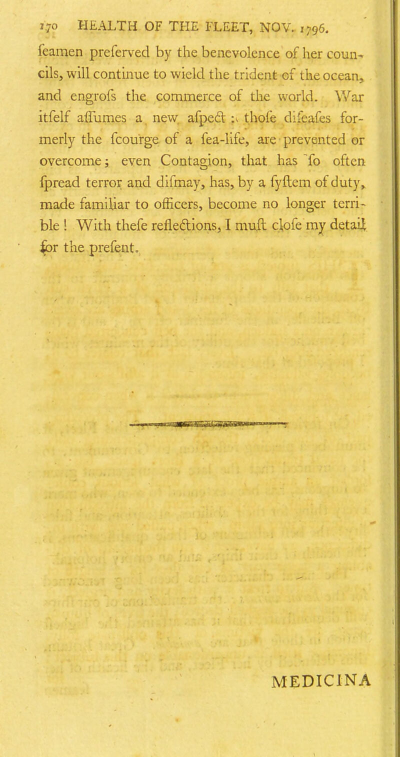 Teamen preferved by the benevolence of her coun- cils, will continue to wield the trident of the ocean, and engrofs the commerce of the world. War itfelf affumes a new afpecl thole difeafes for- merly the fcourge of a fea-life, are • prevented or overcome; even Contagion, that has To often fpread terror and difmay, has, by a fyftem of duty, made familiar to officers, become no longer terri- ble ! With thefe reflections, I muft clofe my detail for the prefent. MEDICINA