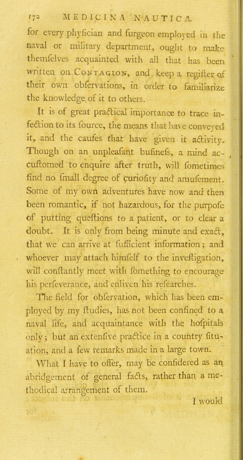 for every phyfician and furgeon employed ia the 1 naval or military department, ought to make themfelves acquainted with all that has been written on Contagion, and keep a regifter of' their own obfervations, in order to familiarize the knowledge, of it to others. It is of great practical importance to trace in- fection to its fource, the means that have conveyed it, and the caufes that have given it activity. Though on an unpleafant bufinefs, a mind ac- cuflomed to enquire after truth, will fometirnes find no fmall degree of curiofity and amufement. Some of my own adventures have now and then been romantic, if not hazardous, for the purpofe of putting queftions to a patient, or to clear a doubt. It is only from being minute and exact, that we can arrive at fufficient information; and i whoever may attach himfelf to the invefligation, will conftantly meet with fbmething to encourage his perfeverance, and enliven his refearches. The field for obfervation, which has been em- ployed by my ftudies, has not been confined to a naval life, and acquaintance with the hofpitals only; but an extenfive practice in a country fitu- ation, and a few remarks made in a large town. What I have to offer, may be confidered as an abridgement of general facts, rather than a me- thodical arrangement of them.