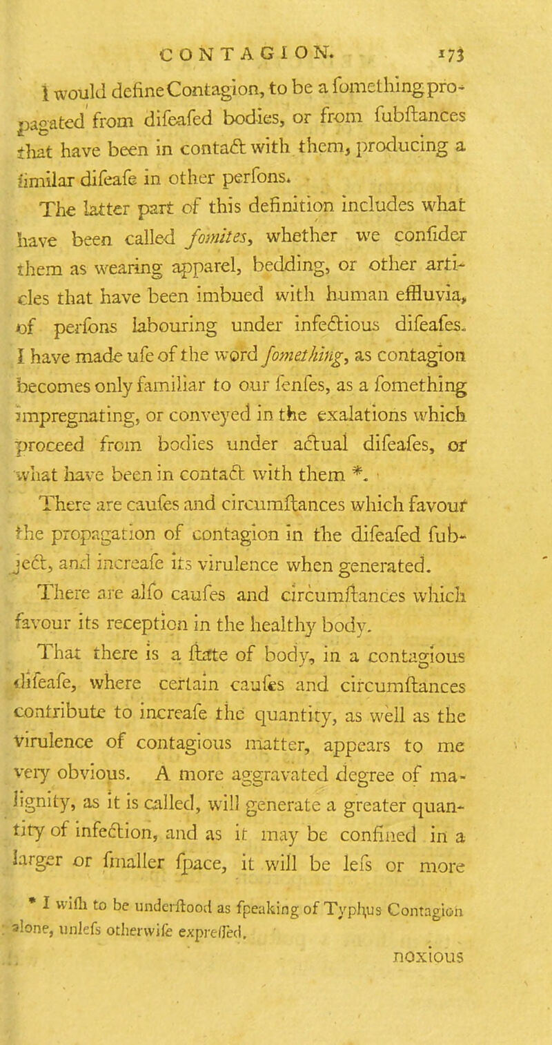 1 would define Contagion, to be a fomething pro- pagated from difeafed bodies, or from fubftances that have been in contaft with them, producing a fenilar difeafe in other perfons. The latter part of this definition includes what have been called fomites, whether we confider them as wearing apparel, bedding, or other arti- cles that have been imbued with human effluvia,, of perfons labouring under infectious difeafes. I have made ufeof the word fomething, as contagion becomes only familiar to our fenfes, as a fomething impregnating, or conveyed in the exalations which proceed from bodies under actual difeafes, of what have been in contact with them *. There are caufes and circumftances which favour: the propagation of contagion in the difeafed fub- ject, and increafe its virulence when generated. There are alfo caufes and circumftances which favour its reception in the healthy body! That there is a ftate of body, in a contagious difeafe, where certain caufes and circumftances contribute to increafe the quantity, as well as the Virulence of contagious matter, appears to me very obvious. A more aggravated degree of ma- lignity, as it is called, will generate a greater quan- tity of infeftion, and as it may be confined in a larger or fmaller fpace, it will be lefs or more • I wifli to be underftood as fpeaking of Typhus Contagion alone, unlefs otherwife exprefj'ed. noxious