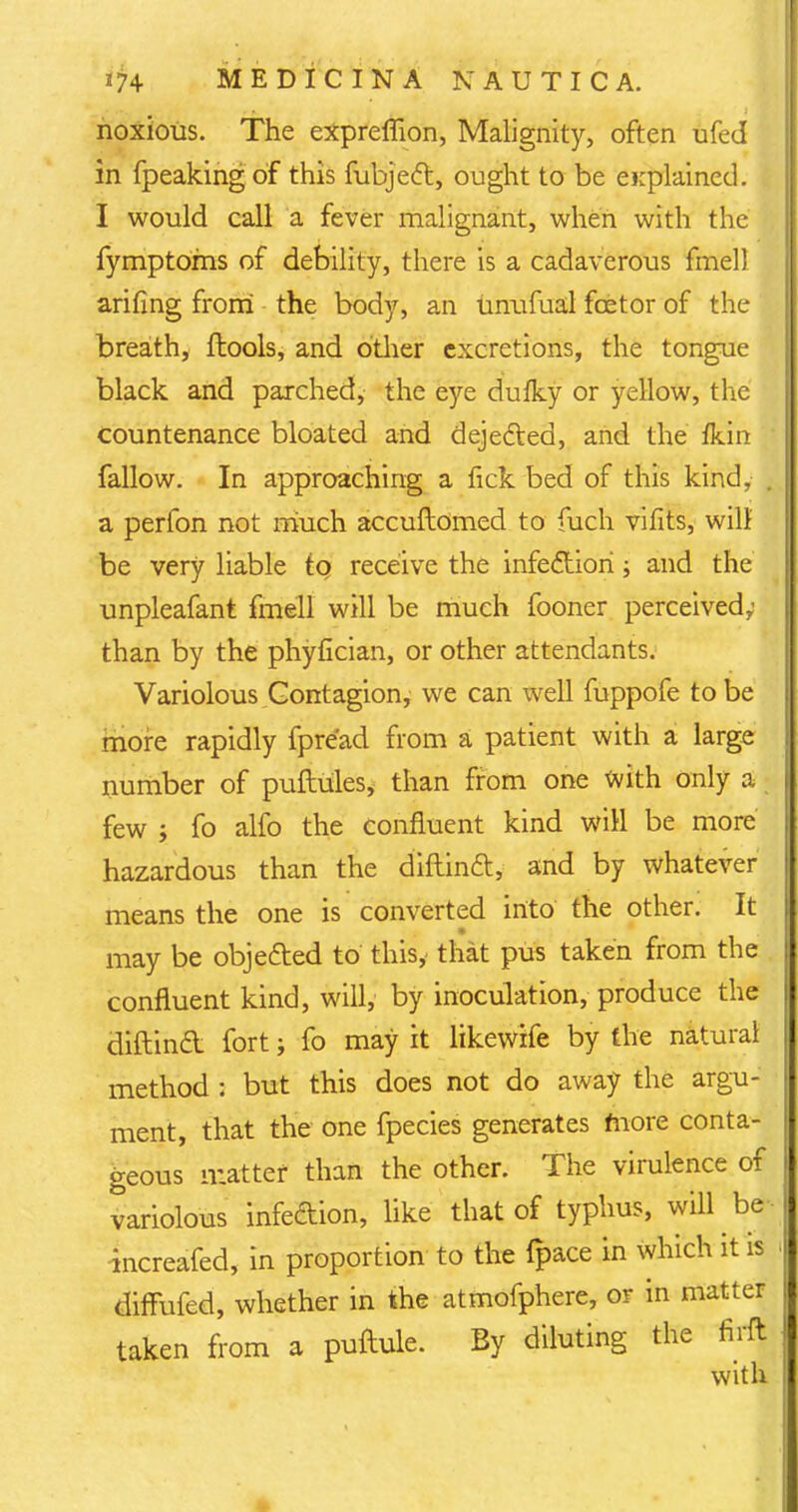 noxious. The expreffion, Malignity, often ufed in fpeakingof this fubjecl:, ought to be ei;plained. I would call a fever malignant, when with the fymptoms of debility, there is a cadaverous fmell arifing from the body, an unufual fcetor of the breath, ftools, and other excretions, the tongue black and parched, the eye dufky or yellow, the countenance bloated and dejedted, and the fkin fallow. In approaching a fick bed of this kind, . a perfon not much accuftomed to fuch vifits, will be very liable tq receive the infection; and the unpleafant fmell will be much fooner perceived; than by the phyfician, or other attendants. Variolous Contagion, we can well fuppofe to be more rapidly fpre'ad from a patient with a large number of puftules, than from one with only a few ; fo alfo the confluent kind will be more hazardous than the diflinft, and by whatever means the one is converted into the other. It may be objected to this, that pus taken from the confluent kind, will, by inoculation, produce the diftinct fort; fo may it likewife by the natural method : but this does not do away the argu- ment, that the one fpecies generates more conta- geous matter than the other. The virulence of variolous infedion, like that of typhus, will be increafed, in proportion to the fpace in which it is diffufed, whether in the atmofphere, or in matter taken from a puftule. By diluting the firft with