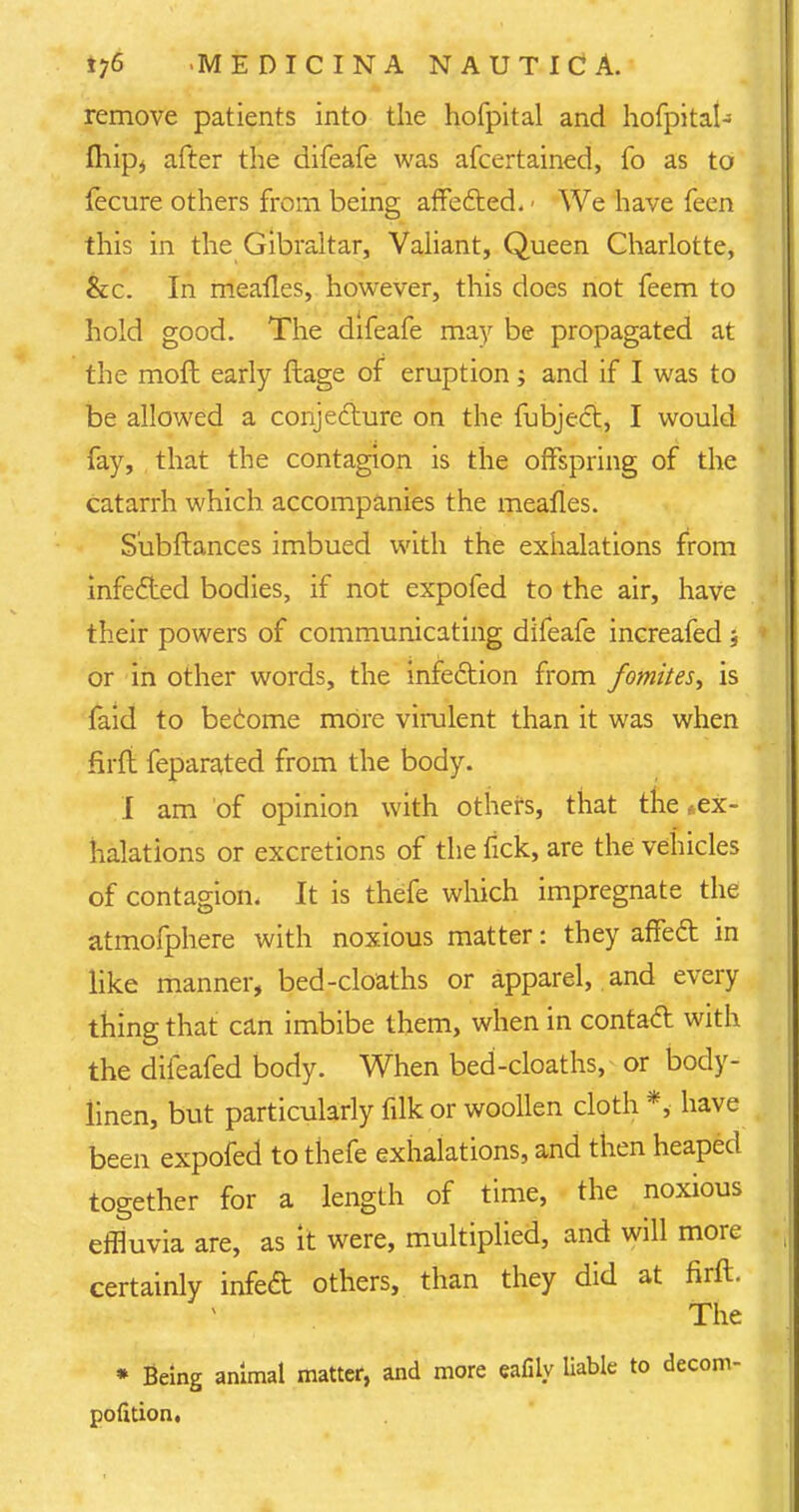 remove patients into the hofpital and hofpital- Ihip* after the difeafe was afcertained, fo as to fecure others from being affected. ■ We have feen this in the Gibraltar, Valiant, Queen Charlotte, &c. In mealies, however, this does not feem to hold good. The difeafe may be propagated at the mofl early ftage of eruption; and if I was to be allowed a conjecture on the fubject, I would fay, that the contagion is the offspring of the catarrh which accompanies the mealies. Subftances imbued with the exhalations from infected bodies, if not expofed to the air, have their powers of communicating difeafe increafed 5 or in other words, the infection from fomites, is faid to become more virulent than it was when firli feparated from the body. I am of opinion with others, that the *ex- halations or excretions of the fick, are the vehicles of contagion. It is thefe which impregnate the atmofphere with noxious matter: they affect in like manner, bed-cloaths or apparel, and every thing that can imbibe them, when in contact with the difeafed body. When bed-cloaths, or body- linen, but particularly filkor woollen cloth *, have been expofed to thefe exhalations, and then heaped together for a length of time, the noxious effluvia are, as it were, multiplied, and will more certainly infect others, than they did at firft. The * Being animal matter, and more eafiiy liable to decom- pofition,