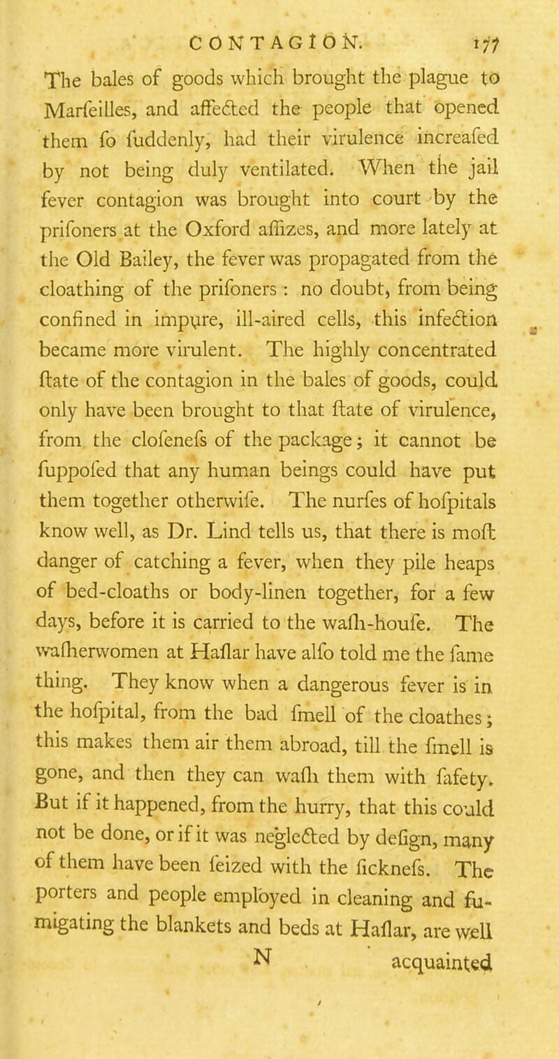 The bales of goods which brought the plague to Marfeilles, and affected the people that opened them fo fuddenly, had their virulence increafed by not being duly ventilated. When the jail fever contagion was brought into court by the prifoners at the Oxford affizes, and more lately at the Old Bailey, the fever was propagated from the cloathing of the prifoners : no doubt, from being confined in impure, ill-aired cells, this infection became more virulent. The highly concentrated Mate of the contagion in the bales of goods, could only have been brought to that ftate of virulence, from the clofenefs of the package; it cannot be fuppofed that any human beings could have put them together otherwife. The nurfes of hofpitals know well, as Dr. Lind tells us, that there is moil danger of catching a fever, when they pile heaps of bed-cloaths or body-linen together, for a few days, before it is carried to the wafli-houfe. The wafherwomen at Haflar have alfo told me the fame thing. They know when a dangerous fever is in the hofpital, from the bad fmell of the cloathes; this makes them air them abroad, till the fmell is gone, and then they can wafli them with fafety. But if it happened, from the hurry, that this could not be done, or if it was negle&ed by defign, many of them have been feized with the ficknefs. The porters and people employed in cleaning and fu- migating the blankets and beds at Haflar, are well N acquainted