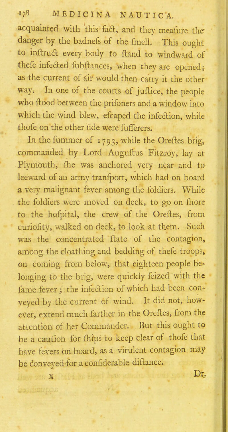 acquainted with this fact, and they meafure the danger by the badnefs of the fmell. This ought to inftrud every body to ftand to windward of thefe infected fubftances, when they are opened; as the current of air would then carry it the other way. In one of the courts of juftice, the people who flood between the prifoners and a window into which the wind blew, efcaped the infection, while thofe on the other fide were fufferers. In the fummer of 1793, while the Oreftes brig, commanded by Lord Auguflus Fitzroy, lay at Plymouth, fhe was anchored very near and to leeward of an army tranfport, which had on board a very malignant fever among the foldiers. While the foldiers were moved on deck, to go on more to the hofpital, the crew of the Oreftes, from curiofity, walked on deck, to look at them. Such was the concentrated ftate of the contagion, among the cloathing and bedding of thefe troops, on coming from below, that eighteen people be- longing to the brig, were quickly feized with the fame fever; the infection of which had been con- veyed by the current of wind. It did not, how- ever, extend much farther in the Oreftes, from the attention of her Commander. But this ought to be a caution for flifps to keep clear of thofe that have fevers on board, as a virulent contagion may be conveyed for a confiderable diftance.