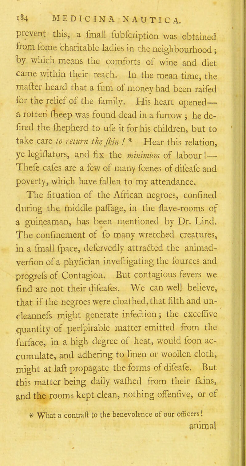 prevent this, a fmall fubfeription was obtained irom fome charitable ladies in the neighbourhood; by which means the comforts of wine and diet came within their reach. In the mean time, the matter heard that a fum of money had been raifed for the relief of the family. His heart opened— a rotten fheep was found dead in a furrow j he de- fired the fliepherd to ufe it for his children, but to take care to return the /kin ! * Hear this relation, ye legiflators, and fix the minimum of labour!— Thefe cafes are a few of many fcenes of difeafe and poverty, which have fallen to my attendance. The fituation of the African negroes, confined during the middle paflage, in the flave-rooms of a guineaman, has been mentioned by Dr. Lind. The confinement of fo many wretched creatures, in a fmall fpace, defervedly attracted the animad- verfion of a phyfician investigating the fources and progrefs of Contagion. But contagious fevers we find are not their difeafes. We can well believe, that if the negroes were cloathed,that filth and un- cleannefs might generate infection; the exceffive quantity of perfpirable matter emitted from the furface, in a high degree of heat, would foon ac- cumulate, and adhering to linen or woollen cloth, might at laft propagate the forms of difeafe. But this matter being daily wafhed from their Ikins, and the rooms kept clean, nothing offenfive, or of f What a contraft to the benevolence of our officers! animal
