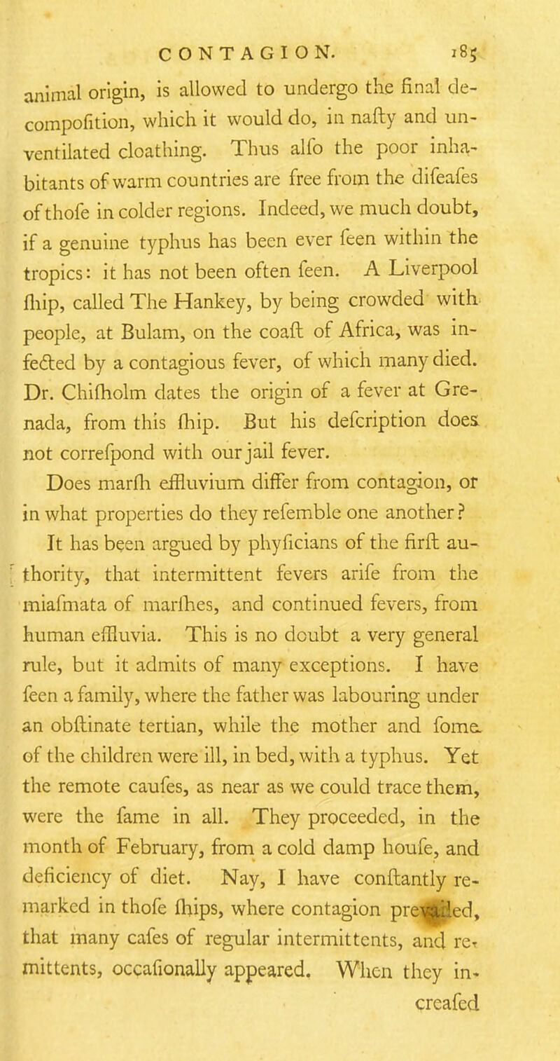 animal origin, is allowed to undergo the final de- compofition, which it would do, in nafty and un- ventilated cloathing. Thus alfo the poor inha- bitants of warm countries are free from the difeafes of thofe in colder regions. Indeed, we much doubt, if a genuine typhus has been ever feen within the tropics: it has not been often feen. A Liverpool fliip, called The Hankey, by being crowded with, people, at Bulam, on the coaft of Africa, was in- fected by a contagious fever, of which many died. Dr. Chiftiolm dates the origin of a fever at Gre- nada, from this fhip. But his defcription does not correfpond with our jail fever. Does marfh effluvium differ from contagion, or in what properties do they refemble one another ? It has been argued by phyficians of the firfh au- r thority., that intermittent fevers arife from the iniafmata of marines, and continued fevers, from human effluvia. This is no doubt a very general rule, but it admits of many exceptions. I have feen a family, where the father was labouring under an obflinate tertian, while the mother and fome. of the children were ill, in bed, with a typhus. Yet the remote caufes, as near as we could trace them, were the fame in all. They proceeded, in the month of February, from a cold damp houfe, and deficiency of diet. Nay, I have conftantly re- marked in thofe iliips, where contagion prevailed, that many cafes of regular intermittents, and rer mittents, occafionally appeared. When they in- creafed