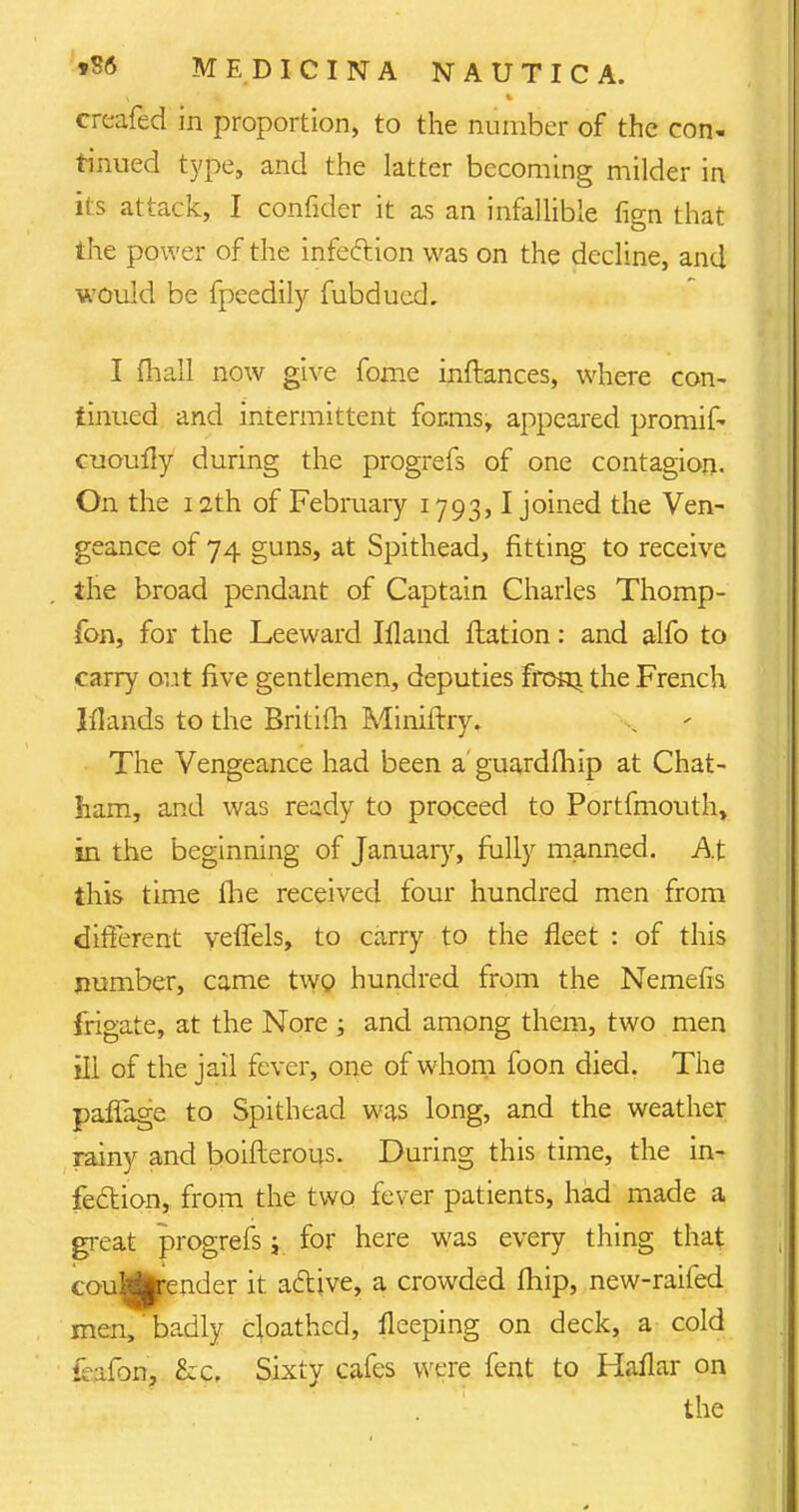 crcafecl in proportion, to the number of the con- tinued type, and the latter becoming milder in its attack, I confider it as an infallible fign that the power of the infeftion was on the decline, and would be fpeedily fubdued. I fhall now give fome inftances, where con- tinued and intermittent for.ms, appeared promif- cuoufly during the progrefs of one contagion. On the 12th of February 1793,1 joined the Ven- geance of 74 guns, at Spithead, fitting to receive the broad pendant of Captain Charles Thomp- fon, for the Leeward Ifland ftation: and alfo to carry out five gentlemen, deputies fronj. the French Iflands to the Britifh Miniftry. The Vengeance had been a guardlhip at Chat- ham, and was ready to proceed to Portfmouth> in the beginning of January, fully manned. At this time ihe received four hundred men from different yeffels, to carry to the fleet : of this number, came two hundred from the Nemefis frigate, at the Nore ; and among them, two men ill of the jail fever, one of whom foon died. The paffage to Spithead was long, and the weather rainy and boifterous. During this time, the in- fection, from the two fever patients, had made a great progrefs j for here was every thing that - u'.^render it active, a crowded fhip, new-raifed men, badly cloathcd, fleeping on deck, a cold kafon, &c. Sixty cafes were fent to Haflar on the
