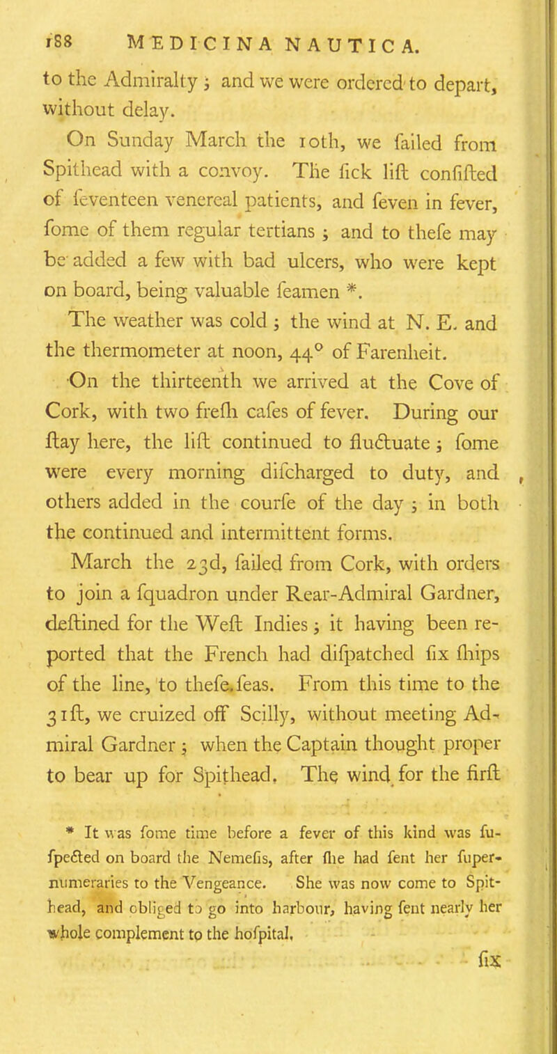 to the Admiralty; and we were ordered' to depart, without delay. On Sunday March the ioth, we failed from Spithead with a convoy. The fick lift confided of feventeen venereal patients, and feven in fever, fome of them regular tertians ; and to thefe may be added a few with bad ulcers, who were kept on board, being valuable feamen *. The weather was cold ; the wind at N. E. and the thermometer at noon, 440 of Farenheit. •On the thirteenth we arrived at the Cove of Cork, with two frefli cafes of fever. During our flay here, the lift continued to fluctuate; fome were every morning difcharged to duty, and others added in the courfe of the day ; in both the continued and intermittent forms. March the 23d, failed from Cork, with orders to join a fquadron under Rear-Admiral Gardner, deftined for the Weft Indies; it having been re- ported that the French had difpatched fix mips of the line, to thefe. feas. From this time to the 31 ft, we cruized off Scilly, without meeting Ad- miral Gardner ; when the Captain thought proper to bear up for Spithead. The wind for the firft * It was fome time before a fever of this kind was fu- fpe&ed on board the Nemefis, after flie had fent her fuper- mimeraries to the Vengeance. She was now come to Spit- head, and obliged tD go into harbour, having fent nearly her whole complement to the hofpital, L . fix