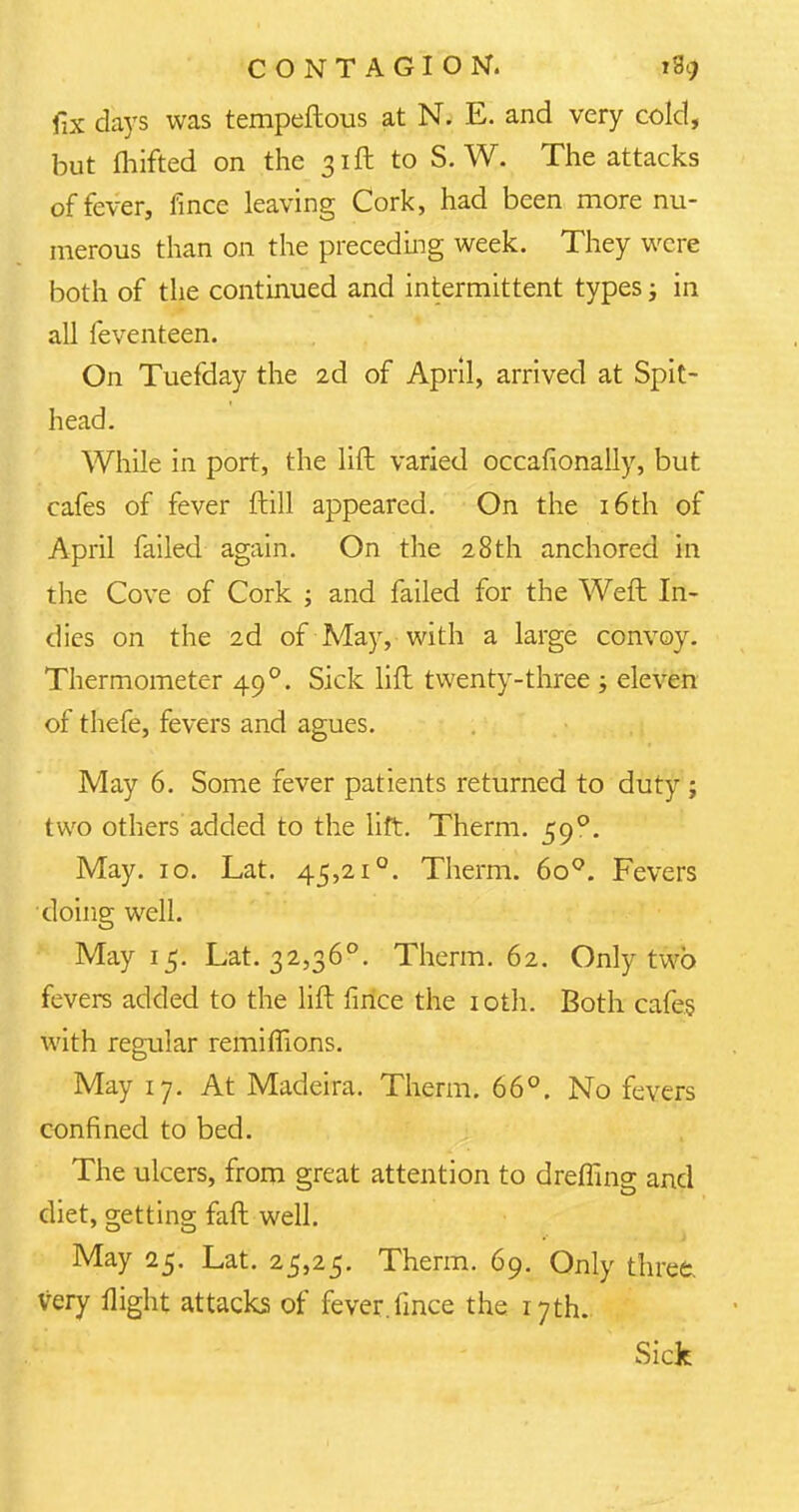 fix days was tempeftous at N. E. and very cold, but fhifted on the 31ft to S. W. The attacks of fever, fince leaving Cork, had been more nu- merous than on the preceding week. They were both of the continued and intermittent types; in all feventeen. On Tuefday the 2d of April, arrived at Spit- head. While in port, the lift varied occafionally, but cafes of fever ftill appeared. On the 16th of April failed again. On the 28th anchored in the Cove of Cork ; and failed for the Weft In- dies on the 2d of May, with a large convoy. Thermometer 49 °. Sick lift twenty-three ; eleven of thefe, fevers and agues. May 6. Some fever patients returned to duty ; two others added to the lift. Therm. 59°. May. 10. Lat. 45,21°. Therm. 6o°. Fevers doing well. May 15. Lat. 32,36°. Therm. 62. Only two fevers added to the lift fince the 10th. Both cafes with regular remiffions. May 17. At Madeira. Therm. 66°. No fevers confined to bed. The ulcers, from great attention to dremng: and diet, getting faft well. May 25. Lat. 25,25. Therm. 69. Only three, very flight attacks of fever.fince the 17th. Sick