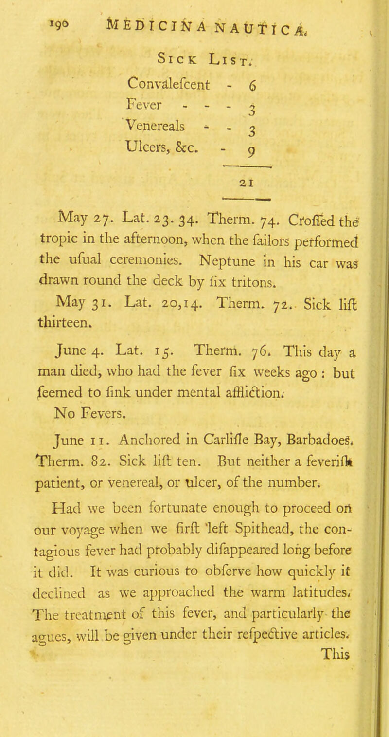 Sick List. Convalefcent - 6 Fever 3 Venereals - - 3 Ulcers, &c. - 9 21 May 27. Lat. 23. 34. Therm. 74. Ctoffedthe tropic in the afternoon, when the failors performed the ufual ceremonies. Neptune in his car was drawn round the deck by fix tritons. May 31. Lat. 20,14. Therm. 72. Sick lift thirteen. June 4. Lat. 15. Therm. 76. This day a man died, who had the fever fix weeks ago : but feemed to fink under mental affliction. No Fevers. June 11. Anchored in Carlifie Bay, BarbadoeS. Therm. 82. Sick lift ten. But neither a feverifk patient, or venereal, or ulcer, of the number. Had we been fortunate enough to proceed on our voyage when we firft left Spithead, the con- tagious fever had probably difappeared long before it did. It was curious to obferve how quickly it declined as we approached the warm latitudes* The treatment of this fever, and particularly the a<*ues, will be given under their refpe&ive articles. This