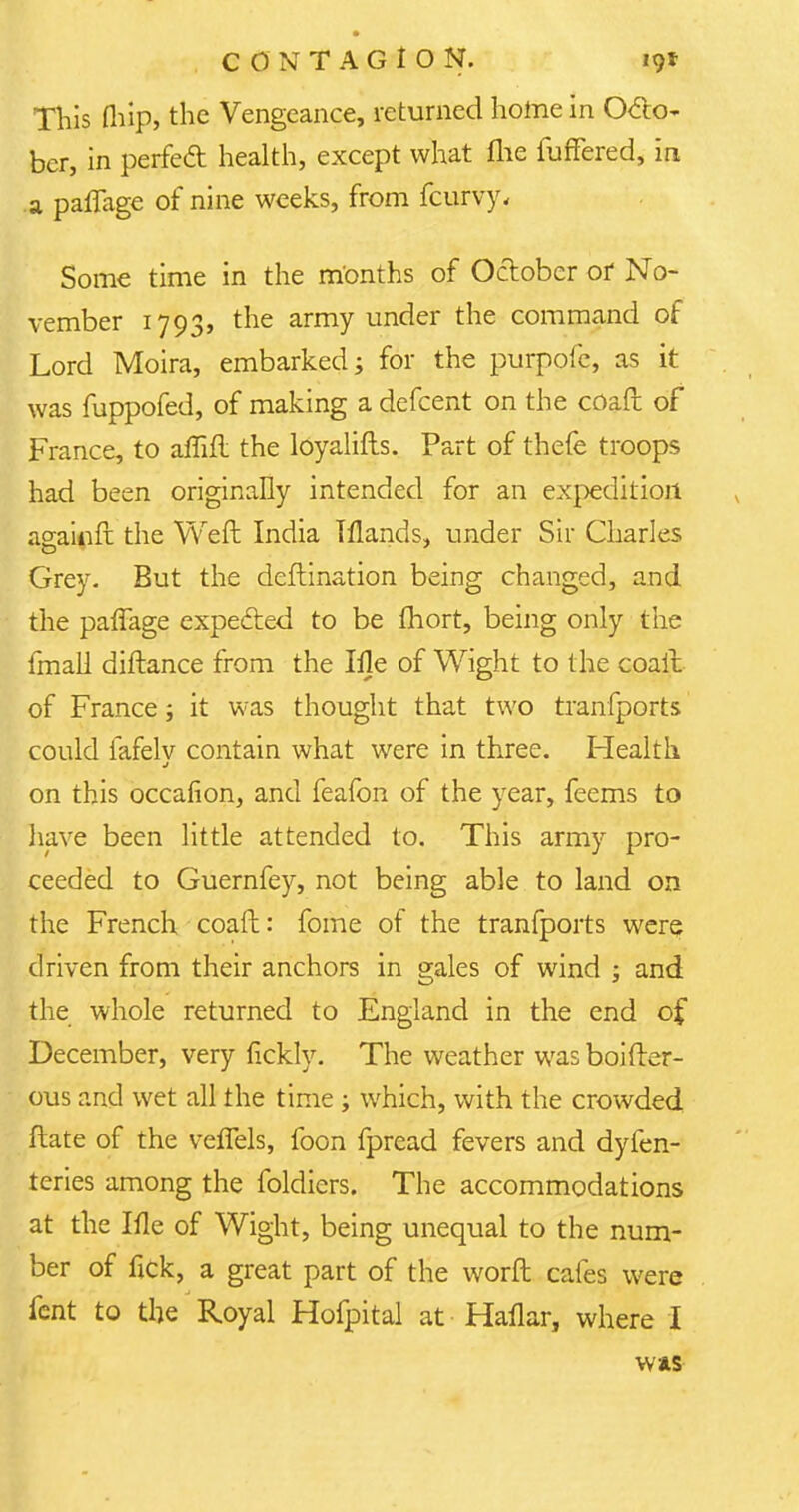 This (hip, the Vengeance, returned home in Octo- ber, in perfect health, except what me fuffered, in a pafTage of nine weeks, from fcurvy. Some time in the months of October or No- vember 1793, the army under the command of Lord Moira, embarked; for the purpofc, as it was fuppofed, of making a defcent on the coaft of France, to affift the lOyalifts. Part of thefe troops had been originally intended for an expedition againft the Weft India Tflands, under Sir Charles Grey. But the deftination being changed, and the paflage expected to be fhort, being only the fmall diftance from the Ille of Wight to the coal! of France; it was thought that two tranfports could fafelv contain what were in three. Health on this occalion, and feafon of the year, feems to have been little attended to. This army pro- ceeded to Guernfey, not being able to land on the French coaft: fome of the tranfports were driven from their anchors in gales of wind ; and the whole returned to England in the end of December, very fickly. The weather was boifter- ous and wet all the time ; which, with the crowded ftate of the veffels, foon fpread fevers and dyfen- teries among the foldiers. The accommodations at the Ifle of Wight, being unequal to the num- ber of fick, a great part of the worft cafes were fent to the Royal Hofpital at Haflar, where I WAS