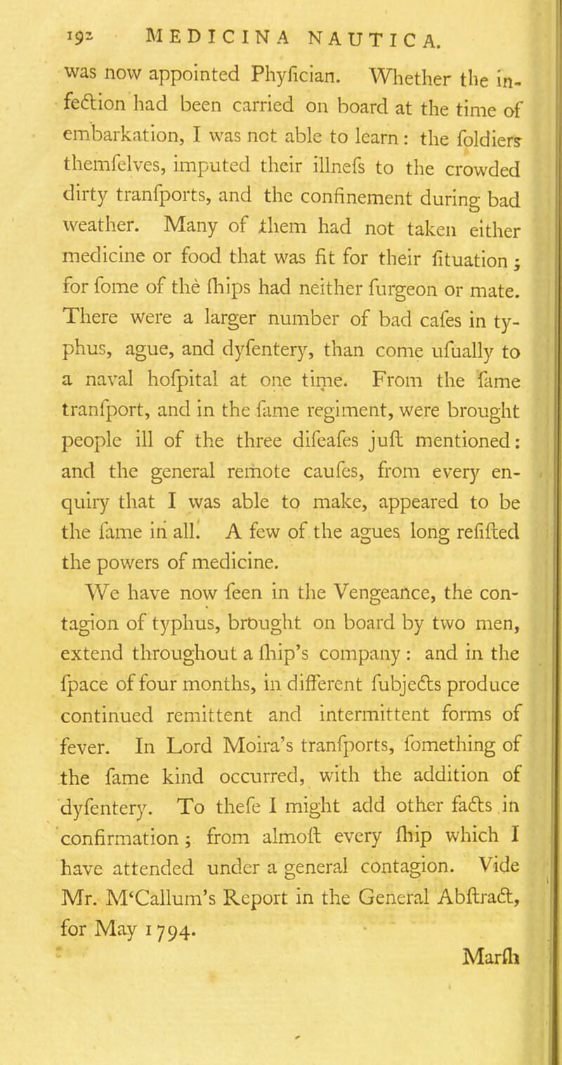 was now appointed Phyfician. Whether the in- fection had been carried on board at the time of embarkation, I was not able to learn: the foldier? themfelves, imputed their illnefs to the crowded dirty tranfports, and the confinement during bad weather. Many of ihem had not taken either medicine or food that was fit for their fituation ; for fome of the (hips had neither furgeon or mate. There were a larger number of bad cafes in ty- phus, ague, and dyfentery, than come ufually to a naval hofpital at one time. From the fame tranfport, and in the fame regiment, were brought people ill of the three difeafes juft mentioned: and the general remote caufes, from every en- quiry that I was able to make, appeared to be the fame in all. A few of the agues long refilled the powers of medicine. We have now feen in the Vengeance, the con- tagion of typhus, brought on board by two men, extend throughout a fhip's company : and in the fpace of four months, in different fubjefts produce continued remittent and intermittent forms of fever. In Lord Moira's tranfports, fomething of the fame kind occurred, with the addition of dyfentery. To thefe I might add other facts in confirmation ; from almoft every fliip which I have attended under a general contagion. Vide Mr. M'Callum's Report in the General Abftraft, for May 1794. Marfli