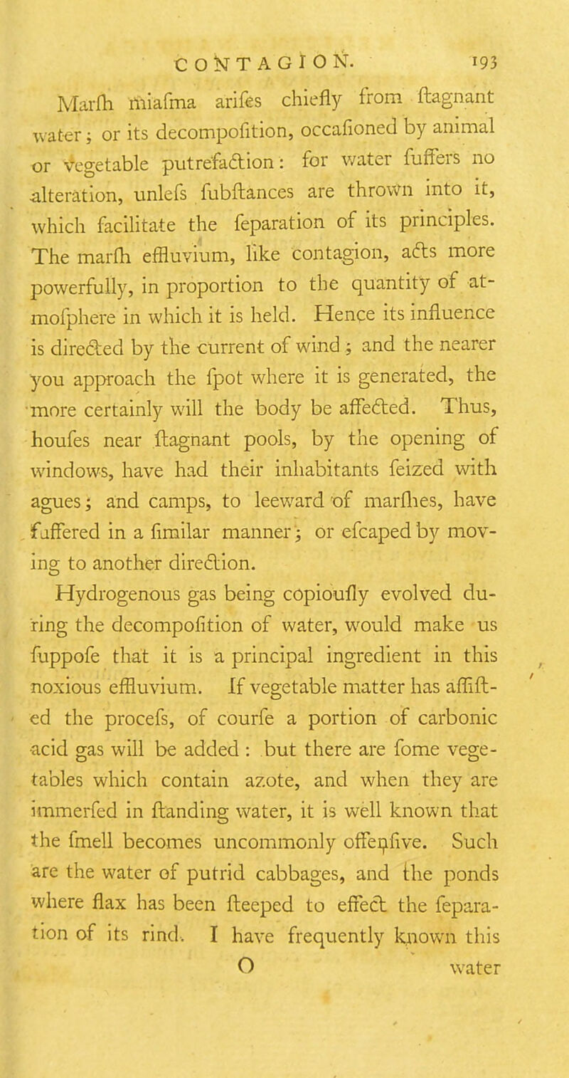 Marfli rniafma arifes chiefly from ftagnant water; or its decompofition, occafioned by animal or vegetable putrefaction: for water fuffers no alteration, unlefs fubftances are thrown into it, which facilitate the feparation of its principles. The marfli effluvium, like contagion, afts more powerfully, in proportion to the quantity of at- mofphere in which it is held. Hence its influence is directed by the current of wind ; and the nearer you approach the fpot where it is generated, the more certainly will the body be affected. Thus, houfes near ftagnant pools, by the opening of windows, have had their inhabitants feized with agues; and camps, to leeward of marfhes, have fjffered in a fimilar manner; or efcapedby mov- ing to another direction. Hydrogenous gas being copioufly evolved du- ring the decompofition of water, would make us fuppofe that it is a principal ingredient in this noxious effluvium. If vegetable matter has aflift- ed the procefs, of courfe a portion of carbonic •acid gas will be added : but there are fome vege- tables which contain azote, and when they are immerfed in {landing water, it is well known that the fmell becomes uncommonly offenfive. Such are the water of putrid cabbages, and the ponds where flax has been fleeped to effect the fepara- tion of its rind. I have frequently known this O water