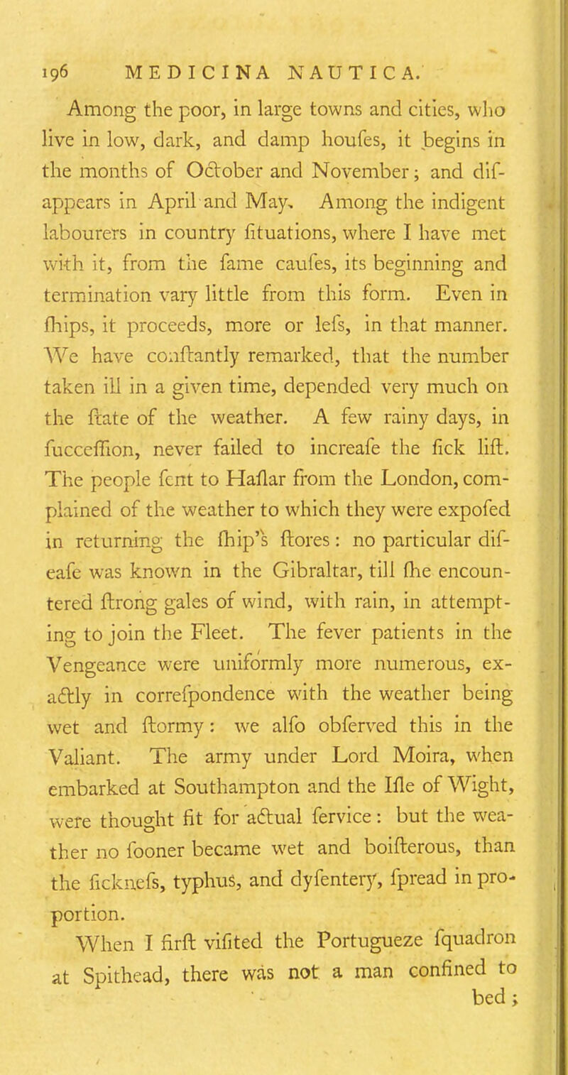 Among the poor, in large towns and cities, who live in low, dark, and damp houfes, it begins in the months of October and November; and dis- appears in April and May, Among the indigent labourers in country fituations, where I have met with it, from the fame caufes, its beginning and termination vary little from this form. Even in mips, it proceeds, more or lefs, in that manner. We have conflantly remarked, that the number taken ill in a given time, depended very much on the ftate of the weather. A few rainy days, in fucceffion, never failed to increafe the fick lift. The people fcnt to Haflar from the London, com- plained of the weather to which they were expofed in returning the fhip's {lores: no particular dif- eafe was known in the Gibraltar, till (he encoun- tered ftrong gales of wind, with rain, in attempt- ing to join the Fleet. The fever patients in the Vengeance were uniformly more numerous, ex- actly in correfpondence with the weather being wet and ftormy: we alfo obferved this in the Valiant. The army under Lord Moira, when embarked at Southampton and the Ifle of Wight, were thought fit for adlual fervice: but the wea- ther no fooner became wet and boifterous, than the ficknefs, typhus, and dyfentery, fpread in pro- portion. When I firft vifited the Portugueze fquadron at Spithead, there was not a man confined to bed;