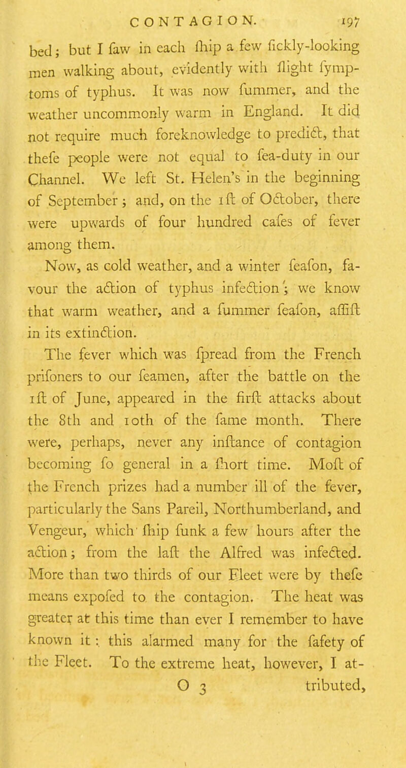 bed; but I faw in each ihip a few fickly-looking men walking about, evidently with flight fymp- toms of typhus. It was now fu.mmer, and the weather uncommonly warm in England. It did not require much foreknowledge to predict, that thefe people were not equal to fea-duty in our Channel. We left St. Helen's in the beginning of September; and, on the ift of October, there were upwards of four hundred cafes of fever among them. Now, as cold weather, and a winter feafon, fa- vour the action of typhus infection; we know that warm weather, and a fummer feafon, affift in its extinction. The fever which was fpread from the French prifoners to our feamen, after the battle on the 1 ft of June, appeared in the firft attacks about the 8th and 10th of the fame month. There were, perhaps, never any inftance of contagion becoming fo general in a fhort time. Mod of the French prizes had a number ill of the fever, particularly the Sans Pareil, Northumberland, and Vengeur, which' fhip funk a few hours after the action; from the laft the Alfred was infected. More than two thirds of our Fleet were by thefe means expofed to the contagion. The heat was greater at this time than ever I remember to have known it : this alarmed many for the fafety of the Fleet. To the extreme heat, however, I at- O 3 tributed,