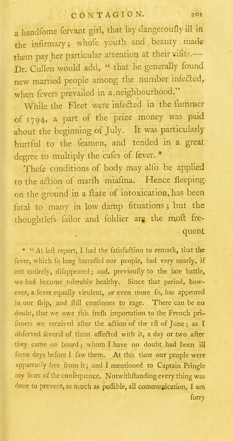 a handfome fervant girl, that lay dangeroufly ill in the infirmary j whofe. youth and / beauty made them pay her particular attention, at their vifits.— Dr. Cullen would add,  that he generally found new married people among the number infe&ed> when fevers prevailed in a,neighbourhood. While the Fleet were infe&ed in the fummer of 1794, a part of the prize money was paid about the beginning of July. It was particularly hurtful to the feamen, and tended in a great degree to multiply the cafes of fever. * Thefe conditions of body may alfo be applied to the action of marfh miafma. Hence fleeping- on the ground in a ftate of intoxication, has been fatal to many in low damp fituations; but the thoughtlefs- failor and foldier are the moft fre- quent * At laft report, I had the fatisfaction to remark, that the fever, which fo long harrafled our people, had very nearly, if not entirely, difappeared ; and, previoufly to the late battle, we had become tolerably healthy. Since that period, how- ever, a fever equally virulent, or even more fo, has appeared in our fhip, and ftill continues to rage. There can be no doubt, that we owe this frefh importation to the French pri- ibners we received after the action of the ift of June; as I obferved feveral of them affected with it, a day or two after they came on board ; whom I have no doubt had been ill fome days before I faw them. At this time our people were apparently free from it; and I mentioned to Captain Pringle my fears ,of the confequence. Notwithstanding every thing was Hone to prevent, as much as poffible, all communication, I am forry