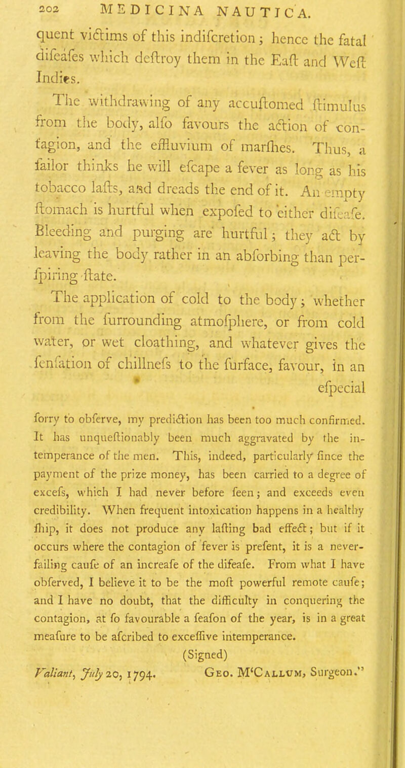 quent vi&ims of this indifcretion; hence the fatal difeafes which deftroy them in the Eaft and Weft Indies. The withdrawing of any accuftomed ftimulus from the body, alfo favours the aftion of con- tagion, and the effluvium of marines. Thus, a failor thinks he will efcape a fever as long as his tobacco lafts, and dreads the end of it. An empty ftomach is hurtful when expofed to either difeafe. Bleeding and purging are' hurtful; they a& by leaving the body rather in an abforbing than per- fpiringftate. The application of cold to the body; whether from the furrounding atmofphere, or from cold water, or wet cloathing, and whatever gives the fenfation of chillnefs to the furface, favour, in an efpecial forry to obferve, my prediction has been too much confirmed. It has unquestionably been much aggravated by the in- temperance of the men. This, indeed, particularly fince the payment of the prize money, has been carried to a degree of excefs, which I had never before feen; and exceeds even credibility. When frequent intoxication happens in a healthy Ihip, it does not produce any lafting bad effect; but if it occurs where the contagion of fever is prefent, it is a never- failing caufe of an increafe of the difeafe. From what I have obferved, I believe it to be the moft powerful remote caufe; and I have no doubt, that the difficulty in conquering the contagion, at fo favourable a feafon of the year, is in a great meafure to be afcribed to exceffive intemperance. (Signed) Valiant, July zc, 1794. Geo. M'Callum, Surgeon.