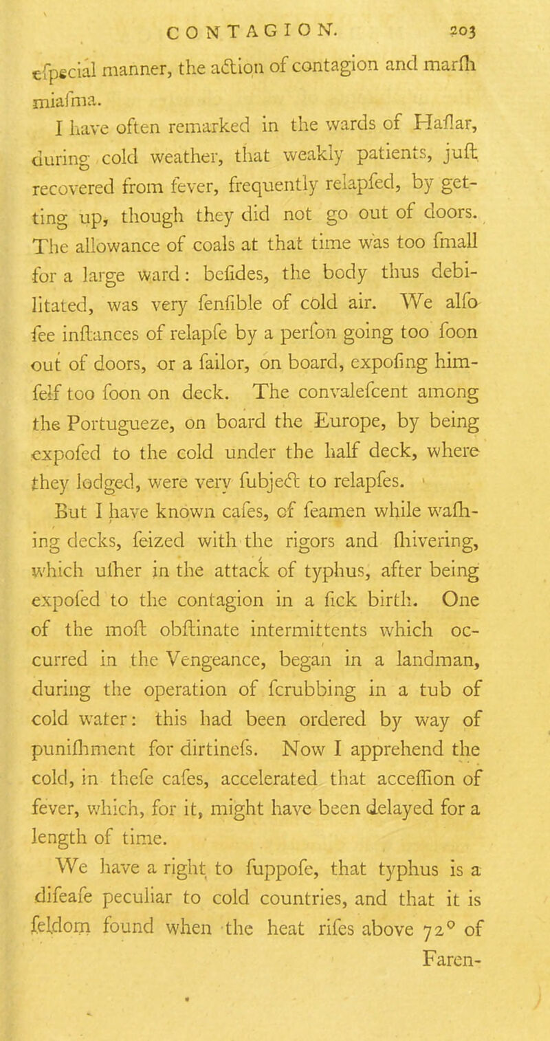 cfpecial manner, the adtipn of contagion and marfli miafma. I have often remarked in the wards of Haflar, during cold weather, that weakly patients, juft recovered from fever, frequently relapfed, by get- ting up, though they did not go out of doors. The allowance of coals at that time was too fmall for a large ward: bcfides, the body thus debi- litated, was very fenfible of cold air. We alfo fee inftances of relapfe by a perfon going too foon out of doors, or a failor, on board, expofing him- feif too foon on deck. The convalefcent among the Portugueze, on board the Europe, by being expofed to the cold under the half deck, where they lodged, were very fubjecl: to relapfes. > But I have known cafes, of feamen while warn- ing decks, feized with the rigors and fliivering, which ulher in the attack of typhus, after being expofed to the contagion in a hck birth. One of the moft obftinate intermittcnts which oc- curred in the Vengeance, began in a landman, during the operation of fcrubbing in a tub of cold water: this had been ordered by way of punifhment for dirtinefs. Now I apprehend the cold, in thefe cafes, accelerated that acceffion of fever, which, for it, might have been delayed for a length of time. We have a right to fuppofe, that typhus is a difeafe peculiar to cold countries, and that it is feldom found when the heat rifes above 720 of Faren-