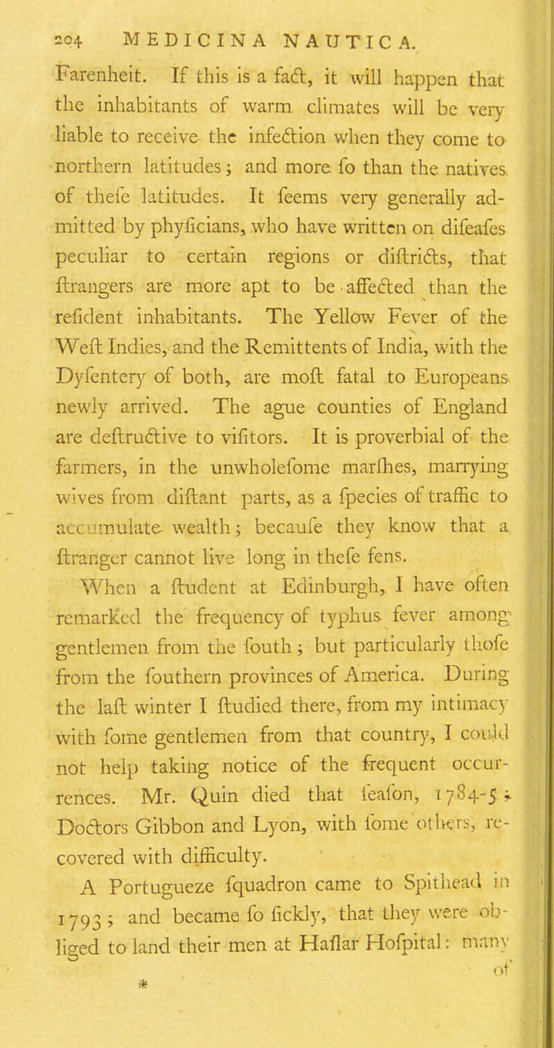 Farenheit. If this is a fad, it will happen that the inhabitants of warm climates will be very liable to receive the infection when they come to northern latitudes; and more fo than the natives, of theie latitudes. It feems very generally ad- mitted by phyficians, who have written on difeafes peculiar to certain regions or diftri&s, that ftrangers are more apt to be affected than the reficlent inhabitants. The Yellow Fever of the Weft Indies, and the Remittents of India, with the Dyfentery of both, are moft fatal to Europeans newly arrived. The ague counties of England are deftrucliive to vifitors. It is proverbial of the farmers, in the unwholefome marines, marrying wives from diftant parts, as a fpecies of traffic to accumulate wealth; becaufe they know that a ftranger cannot live long in thefe fens. When a ftudent at Edinburgh, I have often remarked the frequency of typhus fever among- gentlemen from the fouth; but particularly thofe from the fouthern provinces of America. During the laft winter I ftudied there, from my intimacy with fome gentlemen from that country, I could not help taking notice of the frequent occur- rences. Mr. Quin died that fe'afon, 1784-5- Doctors Gibbon and Lyon, with fome others, re- covered with difficulty. A Portugueze fquadron came to Spithead n\ 1793 ; and became fo fickly, that they were ob- liged to land their men at Haflar Hofpital: many of *