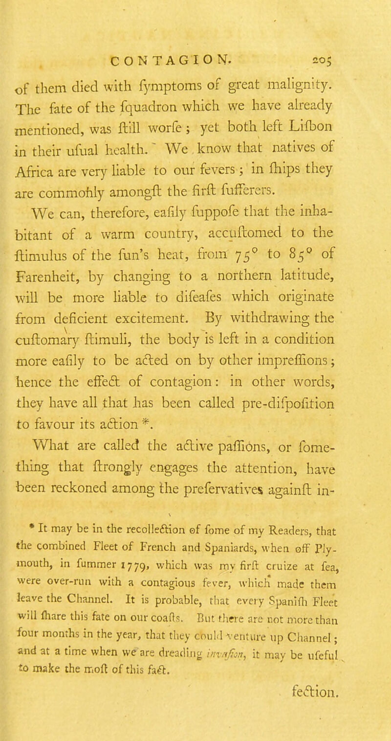 of them died with fymptoms of great malignity. The fate of the fquadron which we have already mentioned, was ftill worfe; yet both left Lifbon in their ufual health. * We know that natives of Africa are very liable to our fevers; in mips they are commonly amongft the firft fufferers. We can, therefore, eafily fuppofe that the inha- bitant of a warm country, accuftomed to the ftimulus of the fun's heat, from 750 to 850 of Farenheit, by changing to a northern latitude, will be more liable to difeafes which originate from deficient excitement. By withdrawing the cuftomary fhimuli, the body is left in a condition more eafily to be acted on by other impreffions; hence the effect of contagion: in other words, they have all that has been called pre-difpofition to favour its action *. What are called the active paffions, or fome- thing that ftrongly engages the attention, have been reckoned among the prefervatives againft in- * It may be in the recolle&ion ©f fome of my Readers, that the combined Fleet of French and Spaniards, when off Ply- mouth, in fummeri779, which was my firft cruize at fea, were over-run with a contagious fever, which made them leave the Channel. It is probable, that every Spanifli Fleet will lhare this fate on our coafts. But there are not more than four months in the year, that they could venture up Channel; and at a time when we'are dreading imnfai, it may be ufeful to make the mod of this faft. fection.