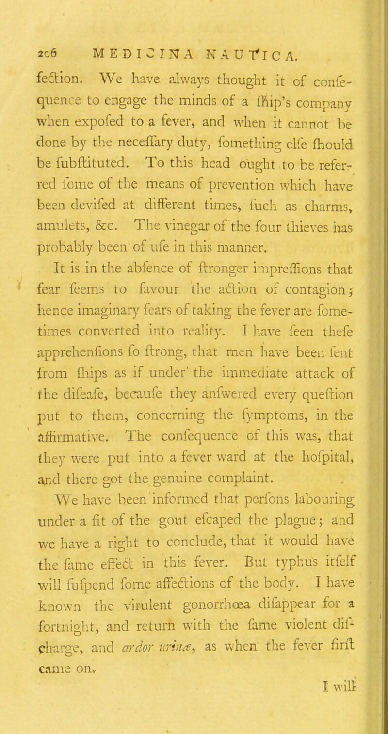 fection. We have always thought it of confe- quence to engage the minds of a fhip's company when expofed to a fever, and when it cannot be done by the neceffary duty, fomething elfe mould be fubftituted. To this head ought to be refer- red fome of the means of prevention which have been devifed at different times, fueh as charms, amulets, &c. The vinegar of the four thieves has probably been of ufe in this manner. It is in the abfence of ftronger impreffions that fear feems to favour the action of contagion j hence imaginary fears of taking the fever are feme- times converted into reality. I have feen thefe apprehenfions fo ftrong, that men have been lent from (hips as if under' the immediate attack of the difeafe, becaufe they anfwered every queftion put to them, concerning the fymptcms, in the affirmative. The coniequence of this was, that they were put into a fever ward at the hofpital, and there got the genuine complaint. We have been informed that perfons labouring under a fit of the gout efcaped the plague; and we have a right to conclude, that it would have the fame effect in this fever. But typhus itfelf will fufpend fome affections of the body. I have known the virulent gonorrhoea difappear for a fortnight, and return with the fame violent dil- pharge, and ardor urvia, as when the fever firft came on, I wilt