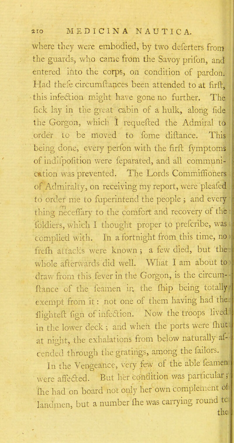 where they were embodied, by two deferters from the guards, who came from the Savoy prifon, and entered into the corps, on condition of pardon; Had thefe circumftances been attended to at firft, this infection might have gone no further. The fick lay in the great cabin of a hulk, along fide j the Gorgon, which I requefled the Admiral to order to be moved to fome diftance. This j being done, every perfon with the firft fymptoms j of indifpofition were feparated, and all communi- ; Cation was prevented. The Lords Commiffioners \ of Admiralty, on receiving my report, were pleafed . to order me to fuperintend the people ; and every • thing neceflary to the comfort and recovery of thei foldiers, which I thought proper to prefcribe, was» complied with. In a fortnight from this time, no> frefh attacLs were known; a few died, but the* whole afterwards did well. What I am about to? draw from this fever in the Gorgon, is the circum-- ftance of the feamen ir. the fliip being totally? exempt from it: not one of them having had the; iiiehtefi fieri of infection. Now the troops lived in the lower deck ; and when the ports were Ihufcl at nisht, the exhalations from below naturally af- cended through the gratings, among the failors. In the Vengea'nce, very few of the able feamen j were affected. But her condition was particular.3! Die had on board not only her own complement pfl landmen, but a number (he was carrying round td the