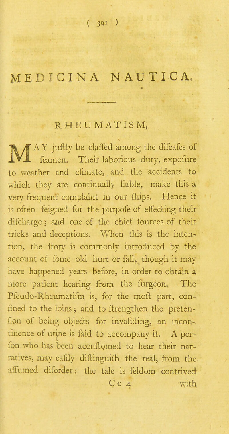 MEDICINA NAUTICA, RHEUMATISM, Tfc if AY juftly be daffed among the difeafes of JL V A feamen. Their laborious duty, expofure to weather and climate, and the accidents to which they are continually liable, make this a very frequent' complaint in our mips. Hence it is often feigned for the purpofe of effecting their difcharge; and one of the chief fources of their tricks and deceptions. When this is the inten- tion, the ftory is commonly introduced by the account of fome old hurt or fall, though it may have happened years before, in order to obtain a more patient hearing from the furgeon, The Pfeudo-Rheumatifm is, for the moft part, con- fined to the loins; and to ftrengthen the preten- fion of being objects for invaliding, an incon- tinence of urjne is faid to accompany it. A per- fon who has been accuftomed to hear their nar- ratives, may eafily diftinguifh the real, from the ;iffumed diforder: the tale is feldom contrived