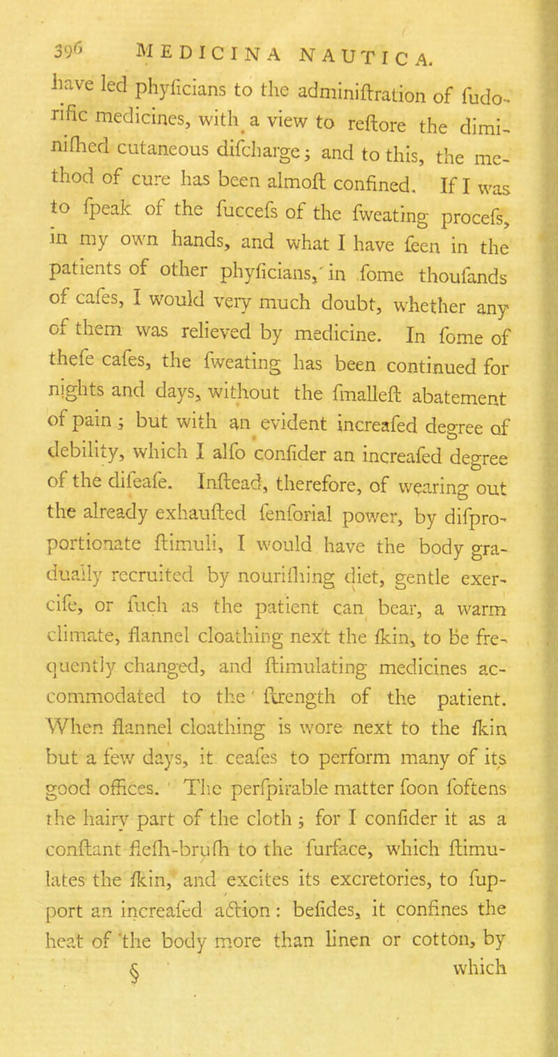 have led phyficians to the adminiftration of fudo- nfic medicines, with a view to reftore the dimi- nished cutaneous difcharge; and to this, the me- thod of cure has been almoft confined. If I was to fpeak of the fuccefs of the fweating procefs, in my own hands, and what I have feen in the patients of other phyficians,- in fome thoufands of cafes, I would very much doubt, whether any of them was relieved by medicine. In fome of thefe cafes, the fweating has been continued for nights and days, without the fmalleft abatement of pain j but with an evident increafed degree of debility, which I alfo confider an increafed degree of the difeafe. Inftead, therefore, of wearing out the already exhaufted fenforial power, by difpro- portionate ftimuli, I would have the body gra- dually recruited by nourifliing diet, gentle exer- cife, or fuch as the patient can bear, a warm climate, flannel cloathing next the {kin, to be fre- quently changed, and ftimulating medicines ac- commodated to the' flrength of the patient. When flannel cloathing is wore next to the fkin but a few days, it ceafes to perform many of its good offices. 1 The perfpirable matter foon foftens the hairv part of the cloth ; for I confider it as a conftant flefh-brufh to the furface, which ftimu- lates the fkin, and excites its excretories, to fup- port an increafed aciion: befides, it confines the heat of 'the body more than linen or cotton, by § which