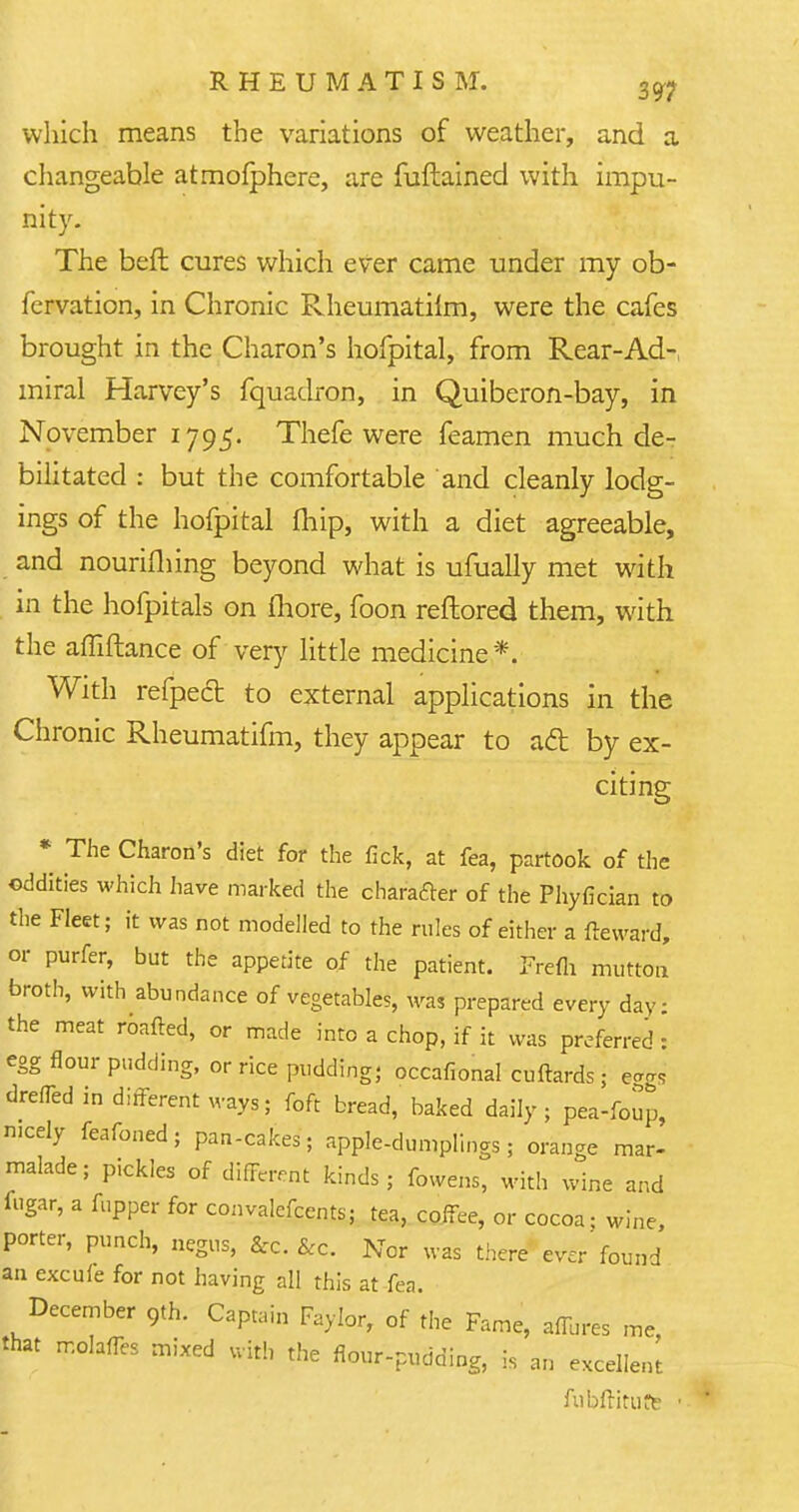 which means the variations of weather, and a changeable atmofphere, are fuftained with impu- nity. The beft cures which ever came under my ob- fcrvation, in Chronic Rheumatiim, were the cafes brought in the Charon's hofpital, from Rear-Ad-, miral Harvey's fquadron, in Quiberon-bay, in November 1795. Thefe were feamen much de- bilitated : but the comfortable and cleanly lodg- ings of the hofpital {hip, with a diet agreeable, and nourifhing beyond what is ufually met with in the hofpitals on more, foon reftored them, with the affiftance of very little medicine*. With refped to external applications in the Chronic Rheumatifm, they appear to act by ex- citing * The Charon's diet for the fick, at fea, partook of the oddities which have marked the character of the Phyfician to the Fleet; it was not modelled to the rules of either a freward, or purfer, but the appetite of the patient. Frefli mutton broth, with abundance of vegetables, was prepared every day: the meat roafted, or made into a chop, if it was preferred : egg flour pudding, or rice pudding; occafional cuftards; ^ drefTed in different ways; foft bread, baked daily; pea-foup, nicely feafoned; pan-cakes; apple-dumplings; orange mar- malade; pickles of different kinds; fowens, with wine and fugar, a fupper for convalefcents; tea, coffee, or cocoa; wine, porter, punch, negus, &c. &c. Nor was there ever found an excule for not having all this at fea. December 9th. Captain Faylor, of the Fame, aflures me, that molanes mixed uith the flour-pudding, is an excellent ftibftirurt ■