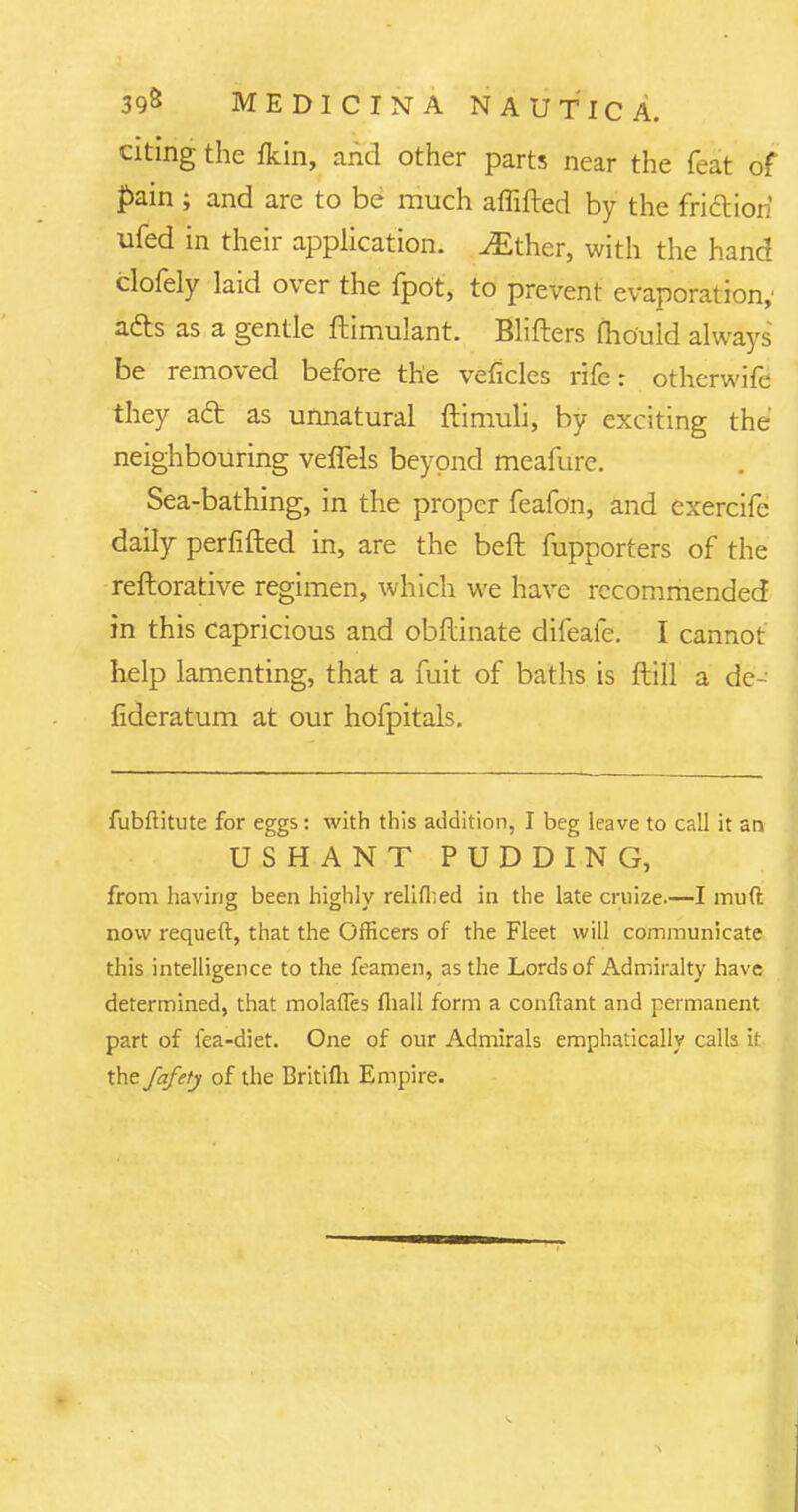 citing the fkin, and other parts near the feat of pain ; and are to be much affifted by the friction ufed in their application. ^Ether, with the hand clofely laid over the fpot, to prevent evaporation,' a&s as a gentle ftimulant. Blifters mould always be removed before the veficles rife: otherwife they aft as unnatural ftimuli, by exciting the neighbouring veffels beyond meafure. Sea-bathing, in the proper feafon, and exercife daily perfifted in, are the beft fupporters of the reftorative regimen, which we have recommended in this capricious and obftinate difeafe. I cannot help lamenting, that a fuit of baths is ftill a de- fideratum at our hofpitals. fubftitute for eggs: with this addition, I beg leave to call it an USHANT PUDDING, from having been highly relifhed in the late cruize.—I mud now requeft, that the Officers of the Fleet will communicate this intelligence to the feamen, as the Lords of Admiralty have determined, that molafles fliall form a conftant and permanent part of fea-diet. One of our Admirals emphatically calls it xVtfafety of the Britifli Empire.