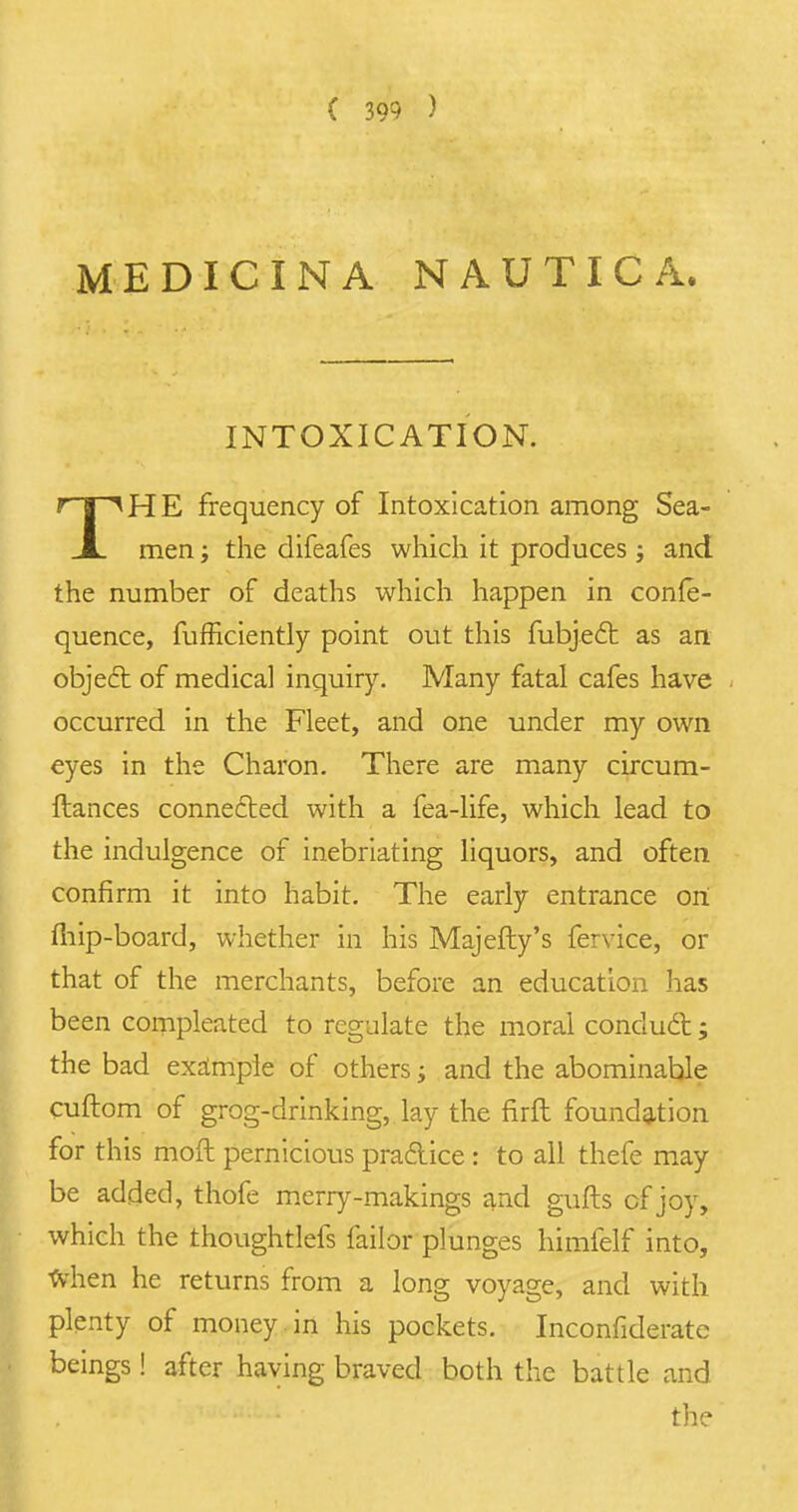 MEDICINA NAUTICA. INTOXICATION. THE frequency of Intoxication among Sea- men i the clifeafes which it produces; and the number of deaths which happen in confe- quence, fufficiently point out this fubjecl as an object of medical inquiry. Many fatal cafes have occurred in the Fleet, and one under my own eyes in the Charon. There are many circum- ftances connected with a fea-life, which lead to the indulgence of inebriating liquors, and often confirm it into habit. The early entrance on fhip-board, whether in his Majefty's fervice, or that of the merchants, before an education has been compleated to regulate the moral conduct; the bad example of others; and the abominable cuftom of grog-drinking, lay the firft foundation for this moft pernicious practice : to all thefe may be added, thofe merry-makings and gulls cf joy, which the thoughtlefs faibr plunges himfelf into, when he returns from a long voyage, and with plenty of money in his pockets. Inconfiderate beings! after having braved both the battle and the