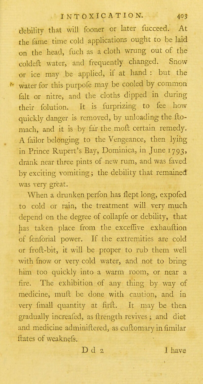 debility that will fooner or later fucceed. At the fame time cold applications ought to be laid on the head, fuch as a cloth wrung out of the coldeft water, and frequently changed. Snow or ice may be applied, if at hand : but the N water for this purpofe may be cooled by common fait or nitre, and the cloths dipped in during their folution. It is furprizing to fee how quickly danger is removed, by unloading the fto- mach, and it is by far the moft certain remedy. A failor belonging to the Vengeance, then lying in Prince Rupert's Bay, Dominica, in June 1793, drank near three pints of new rum, and was faved by exciting vomiting; the debility that remained was very great. When a drunken perfon has flept long, expofed to cold or rain, the treatment will very much depend on the degree of collapfe or debility, that has taken place from the exceffive exhauftion of fenforial power. If the extremities are cold or froft-bit, it will be proper to rub them well with fnow or very cold water, and not to bring him too quickly into a warm room, or near a fire. The exhibition of any thing by way of medicine, muft be done with caution, and in very fmall quantity at firft. It may be then gradually increafed, as ftrength revives; and diet and medicine adminiftered, as cuftomary in fimilar ftates of weaknefs. D d 2 I have