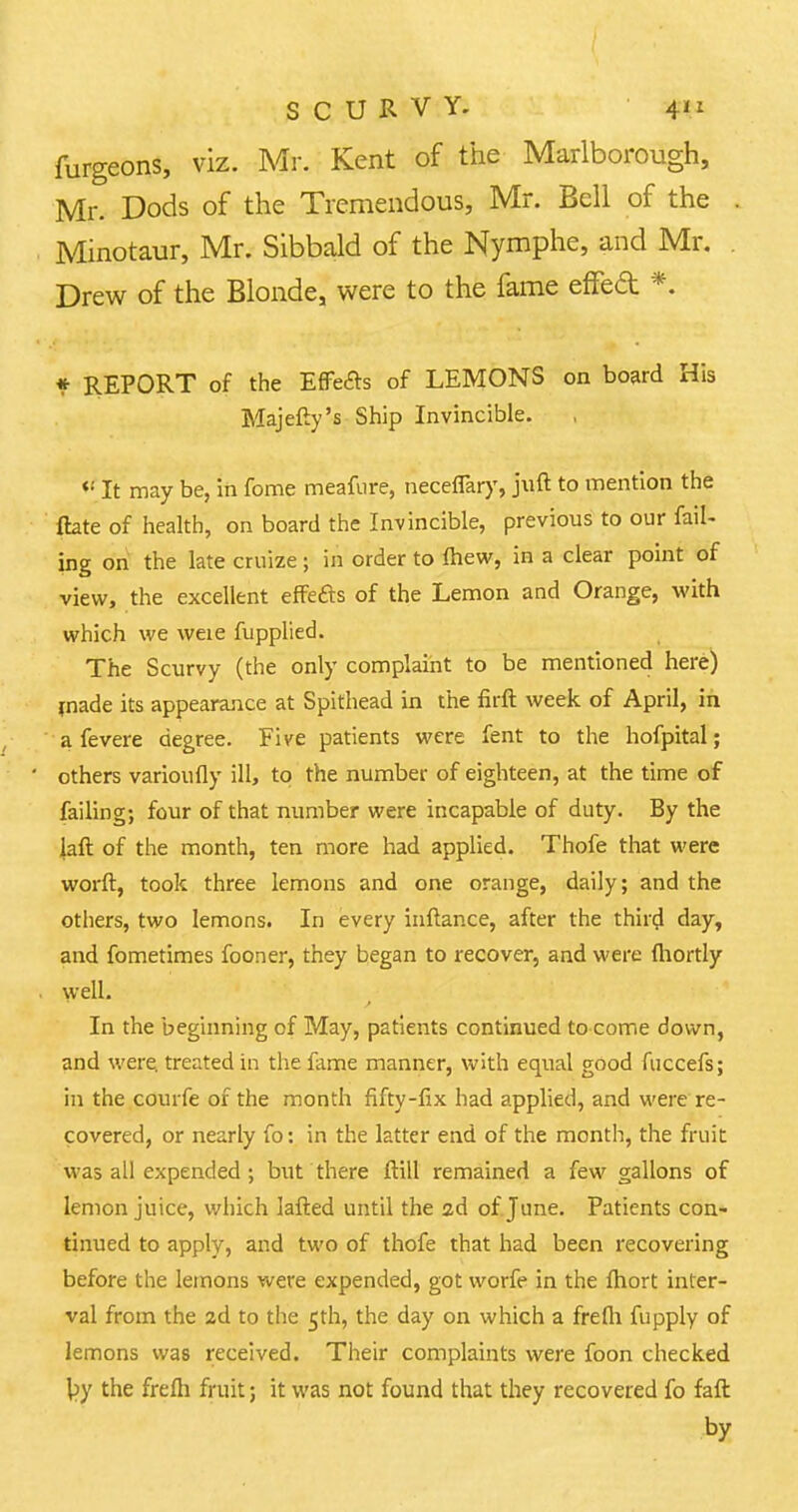 furgeons, viz. Mr. Kent of the Marlborough, Mr. Dods of the Tremendous, Mr. Bell of the Minotaur, Mr. Sibbald of the Nymphe, and Mr. Drew of the Blonde, were to the fame effecl *. f REPORT of the EfFefts of LEMONS on board His Majefty's Ship Invincible. *! It may be, in fome meafure, neceflary, juft to mention the ftate of health, on board the Invincible, previous to our fail- ing on the late cruize; in order to mew, in a clear point of view, the excellent effefts of the Lemon and Orange, with which we weie fupplied. The Scurvy (the only complaint to be mentioned here) made its appearance at Spithead in the firft week of April, in a fevere degree. Five patients were fent to the hofpital; others varioufly ill, to the number of eighteen, at the time of failing; four of that number were incapable of duty. By the Jail of the month, ten more had applied. Thofe that were worft, took three lemons and one orange, daily; and the others, two lemons. In every inftance, after the third day, and fometimes fooner, they began to recover, and were fliortly well. In the beginning of May, patients continued to come down, and were, treated in the fame manner, with equal good fuccefs; in the courfe of the month fifty-fix had applied, and were re- covered, or nearly fo: in the latter end of the month, the fruit was all expended ; but there ftill remained a few gallons of lemon juice, which lafted until the 2d of June. Patients con- tinued to apply, and two of thofe that had been recovering before the lemons were expended, got worfe in the fhort inter- val from the 2d to the 5th, the day on which a frefli fupply of lemons was received. Their complaints were foon checked by the frefh fruit; it was not found that they recovered fo raft by