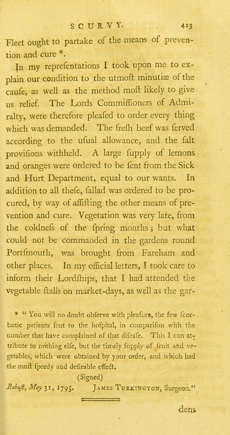 Fleet ought to partake of the means of preven- tion and cure *. Jn my reprefentations I took upon me to ex- plain our condition to the utmoft minutiae of the caufe, as well as the method moft likely to give us relief. The Lords Commiffioners of Admi- ralty, were therefore pleafed to order every thing which was demanded. The frefli beef was ferved according to the ufual allowance, and the fait provifions withheld. A large fupply of lemons and oranges were ordered to be fent from the Sick and Hurt Department, equal to our wants. In addition to all thefe, fallad was ordered to be pro- cured, by way of affifting the other means of pre- vention and cure. Vegetation was very late, from the coldnefs of the fpring months; but what could not be commanded in the gardens round Portfmouth, was brought from Fareham and other places. In my official letters, I took care to inform their Lord mips, that I had attended the vegetable flails on market-days, as well as the gar- *  You will no doubt ohferve with pleafure, the few fcor- butic patients fent to the hofpital, in comparifon with the number that have complained of that difeafe. This I can at- tribute to nothing elfe, but the timely fupply of fruit and ve- getables, which were obtained by your order, and which had the moft fpeedy and defirable effeSt, (Signed) Robujiy May 31, 1795. James Turkington, Surgeon. dens