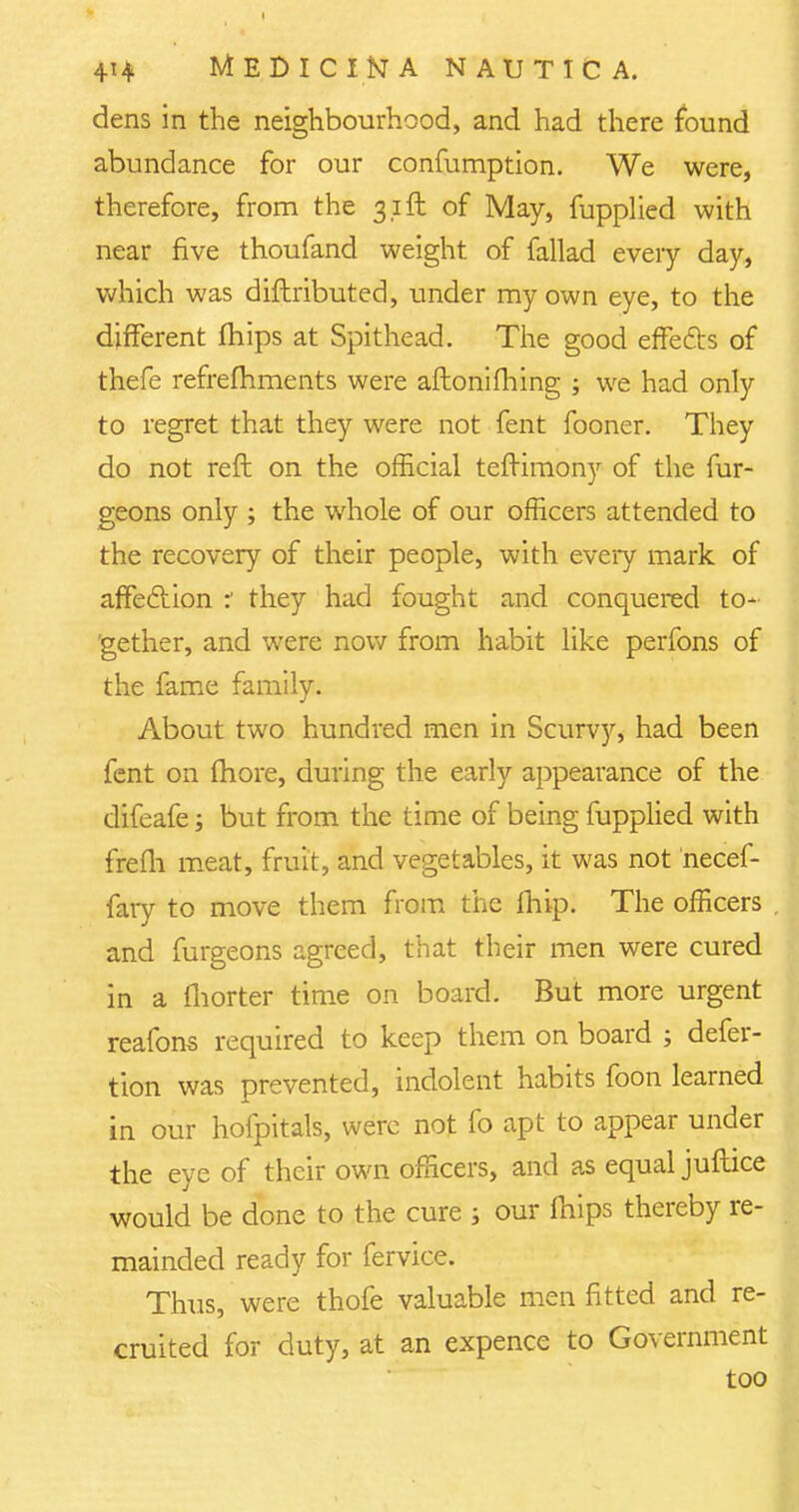 dens in the neighbourhood, and had there found abundance for our confumption. We were, therefore, from the 31ft of May, fupplied with near five thoufand weight of fallad every day, which was diftributed, under my own eye, to the different mips at Spithead. The good effefts of thefe refrefhments were aftonifhing ; we had only to regret that they were not fent fooner. They do not reft on the official teftimony of the fur- geons only ; the whole of our officers attended to the recovery of their people, with every mark of affeclion :' they had fought and conquered to- gether, and were now from habit like perfons of the fame family. About two hundred men in Scurvy, had been fent on more, during the early appearance of the difeafe; but from the time of being fupplied with frefli meat, fruit, and vegetables, it was not necef- fary to move them from the fhip. The officers . and furgeons agreed, that their men were cured in a fhorter time on board. But more urgent reafons required to keep them on board ; defer- tion was prevented, indolent habits foon learned in our hofpitals, were not fo apt to appear under the eye of their own officers, and as equal juftice would be done to the cure ; our mips thereby re- mainded ready for fervice. Thus, were thofe valuable men fitted and re- cruited for duty, at an expence to Government too