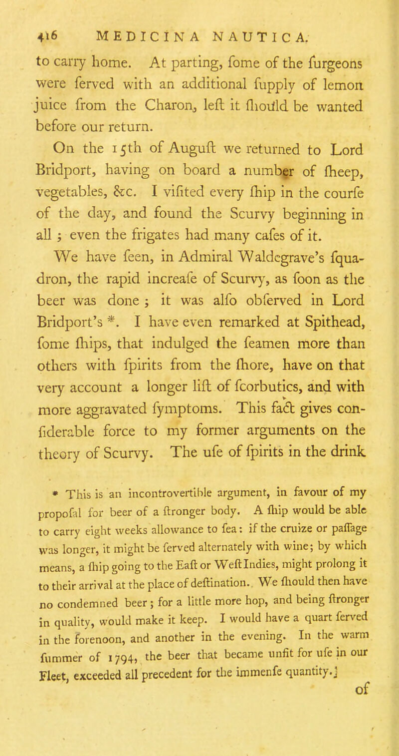 to cany home. At parting, fome of the furgeons were ferved with an additional fupply of lemon juice from the Charon3 left it flioiild be wanted before our return. On the 15th of Auguft we returned to Lord Bridport, having on board a numbgr of fheep, vegetables, &c. I vifited every fhip in the courfe of the day, and found the Scurvy beginning in all ; even the frigates had many cafes of it. We have feen, in Admiral Waldcgrave's fqua- dron, the rapid increafe of Scurvy, as foon as the beer was done ; it was alfo obferved in Lord Bridport's *. I have even remarked at Spithead, fome mips, that indulged the feamen more than others with fpirits from the more, have on that very account a longer lift of fcorbutics, and with more aggravated fymptoms. This face gives can- fiderable force to my former arguments on the theory of Scurvy. The ufe of fpirits in the drink • This is an incontrovertible argument, in favour of my propofal for beer of a ftronger body. A fliip would be able to carry eight weeks allowance to fea: if the cruize or pafiage was longer, it might be ferved alternately with wine; by which means, a fliip going to the Eaft or Weftlndies, might prolong it to their arrival at the place of deftination.. We fliould then have no condemned beer; for a little more hop, and being ftronger in quality, would make it keep. I would have a quart ferved in the forenoon, and another in the evening. In the warm fummer of 1794, the beer that became unfit for ufe in our Fleet, exceeded all precedent for the immenfe quantity.]